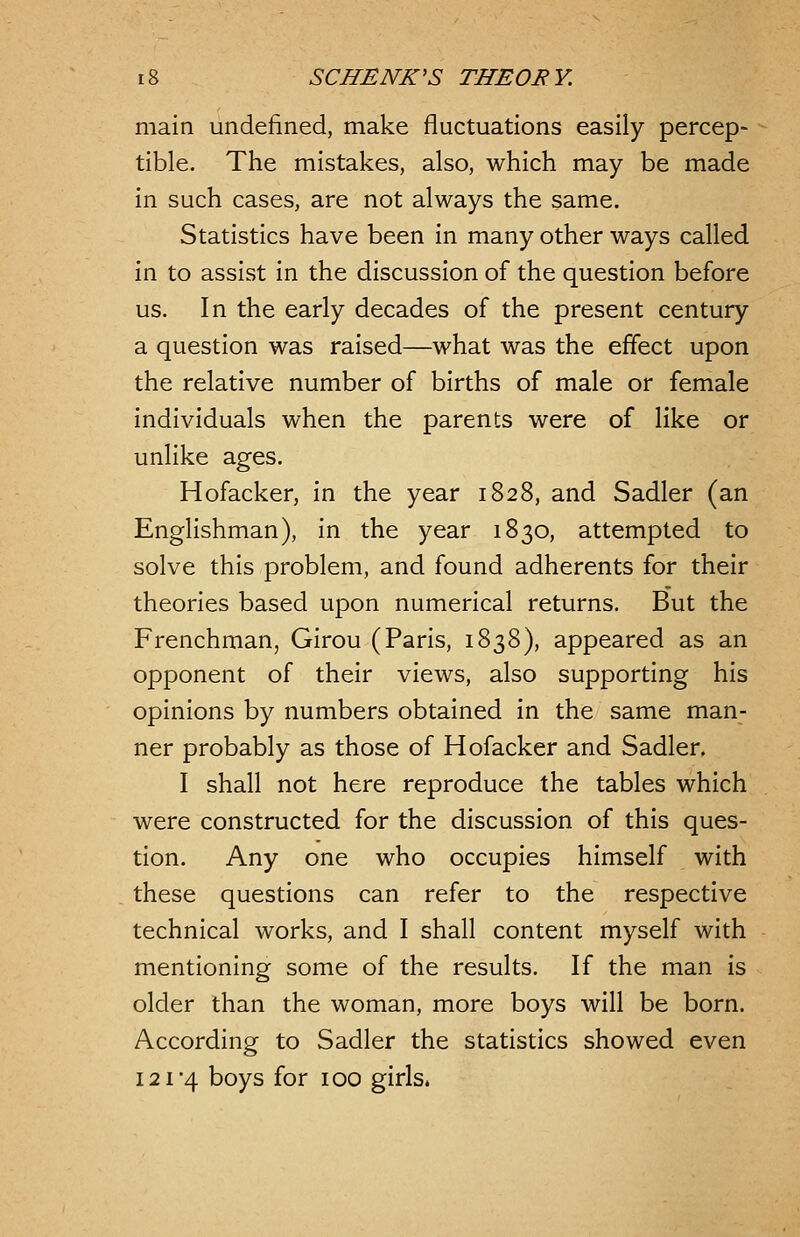 main undefined, make fluctuations easily percep- tible. The mistakes, also, which may be made in such cases, are not always the same. Statistics have been in many other ways called in to assist in the discussion of the question before us. In the early decades of the present century a question was raised—what was the effect upon the relative number of births of male or female individuals when the parents were of like or unlike ages. Hofacker, in the year 1828, and Sadler (an Englishman), in the year 1830, attempted to solve this problem, and found adherents for their theories based upon numerical returns. But the Frenchman, Girou (Paris, 1838), appeared as an opponent of their views, also supporting his opinions by numbers obtained in the same man- ner probably as those of Hofacker and Sadler. I shall not here reproduce the tables which were constructed for the discussion of this ques- tion. Any one who occupies himself with these questions can refer to the respective technical works, and I shall content myself with mentioning some of the results. If the man is older than the woman, more boys will be born. According to Sadler the statistics showed even 121*4 boys for 100 girls.