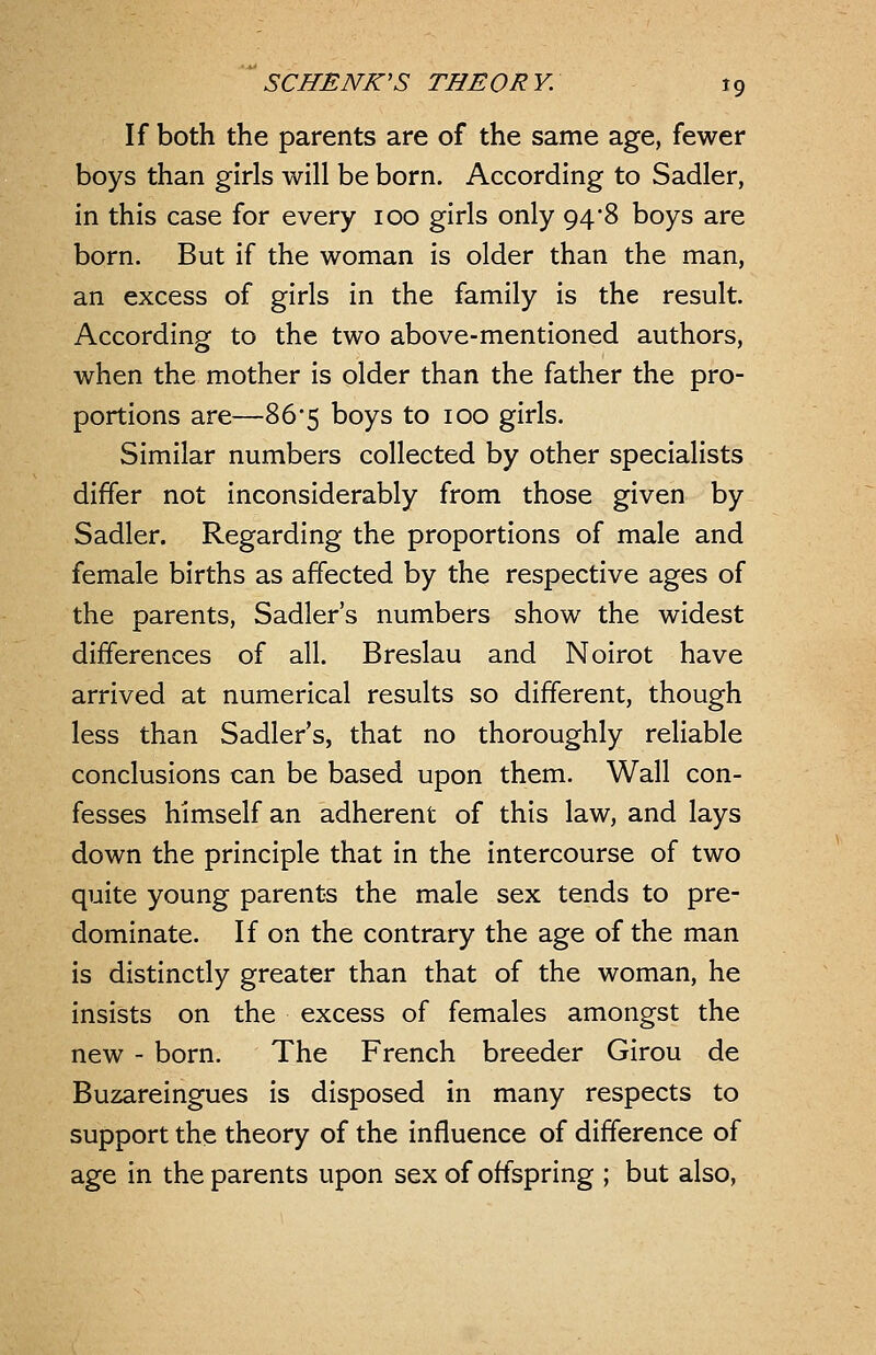 If both the parents are of the same age, fewer boys than girls will be born. According to Sadler, in this case for every 100 girls only 94*8 boys are born. But if the woman is older than the man, an excess of girls in the family is the result. According: to the two above-mentioned authors, when the mother is older than the father the pro- portions are—86*5 boys to 100 girls. Similar numbers collected by other specialists differ not inconsiderably from those given by Sadler. Regarding the proportions of male and female births as affected by the respective ages of the parents, Sadler's numbers show the widest differences of all. Breslau and Noirot have arrived at numerical results so different, though less than Sadler's, that no thoroughly reliable conclusions can be based upon them. Wall con- fesses himself an adherent of this law, and lays down the principle that in the intercourse of two quite young parents the male sex tends to pre- dominate. If on the contrary the age of the man is distinctly greater than that of the woman, he insists on the excess of females amongst the new - born. The French breeder Girou de Buzareingues is disposed in many respects to support the theory of the influence of difference of age in the parents upon sex of offspring ; but also,