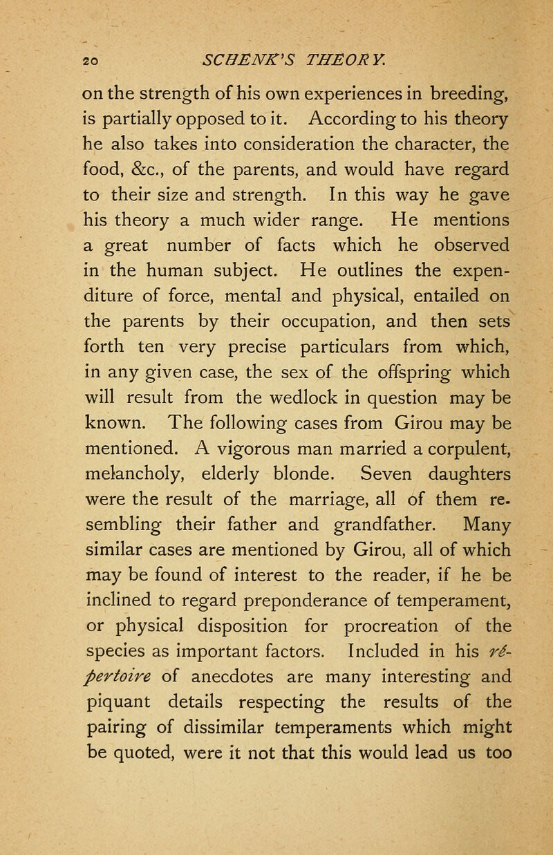 on the strength of his own experiences in breeding, is partially opposed to it. According to his theory he also takes into consideration the character, the food, &:c., of the parents, and would have regard to their size and strength. In this way he gave his theory a much wider range. He mentions a great number of facts which he observed in the human subject. He outlines the expen- diture of force, mental and physical, entailed on the parents by their occupation, and then sets forth ten very precise particulars from which, in any given case, the sex of the offspring which will result from the wedlock in question may be known. The following cases from Girou may be mentioned. A vigorous man married a corpulent, melancholy, elderly blonde. Seven daughters were the result of the marriage, all of them re- sembling their father and grandfather. Many similar cases are mentioned by Girou, all of which may be found of interest to the reader, if he be inclined to regard preponderance of temperament, or physical disposition for procreation of the species as important factors. Included in his re- pertoire of anecdotes are many interesting and piquant details respecting the results of the pairing of dissimilar temperaments which might be quoted, were it not that this would lead us too