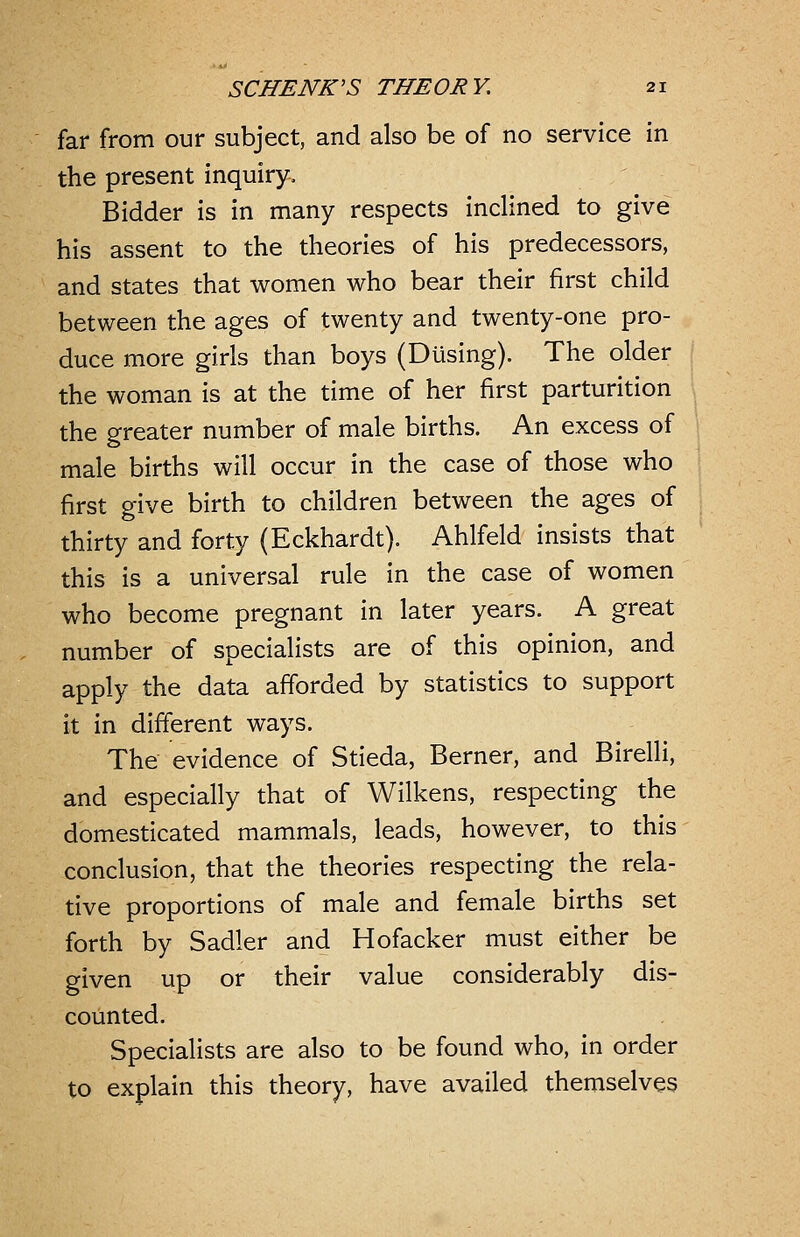 far from our subject, and also be of no service in the present inquiry. Bidder is in many respects inclined to give his assent to the theories of his predecessors, and states that women who bear their first child between the ages of twenty and twenty-one pro- duce more girls than boys (Busing). The older the woman is at the time of her first parturition the greater number of male births. An excess of male births will occur in the case of those who first give birth to children between the ages of thirty and forty (Eckhardt). Ahlfeld insists that this is a universal rule in the case of women who become pregnant in later years. A great number of specialists are of this opinion, and apply the data afforded by statistics to support it in different ways. The evidence of Stieda, Berner, and Birelli, and especially that of Wilkens, respecting the domesticated mammals, leads, however, to this conclusion, that the theories respecting the rela- tive proportions of male and female births set forth by Sadler and Hofacker must either be given up or their value considerably dis- counted. Specialists are also to be found who, in order to explain this theory, have availed themselves