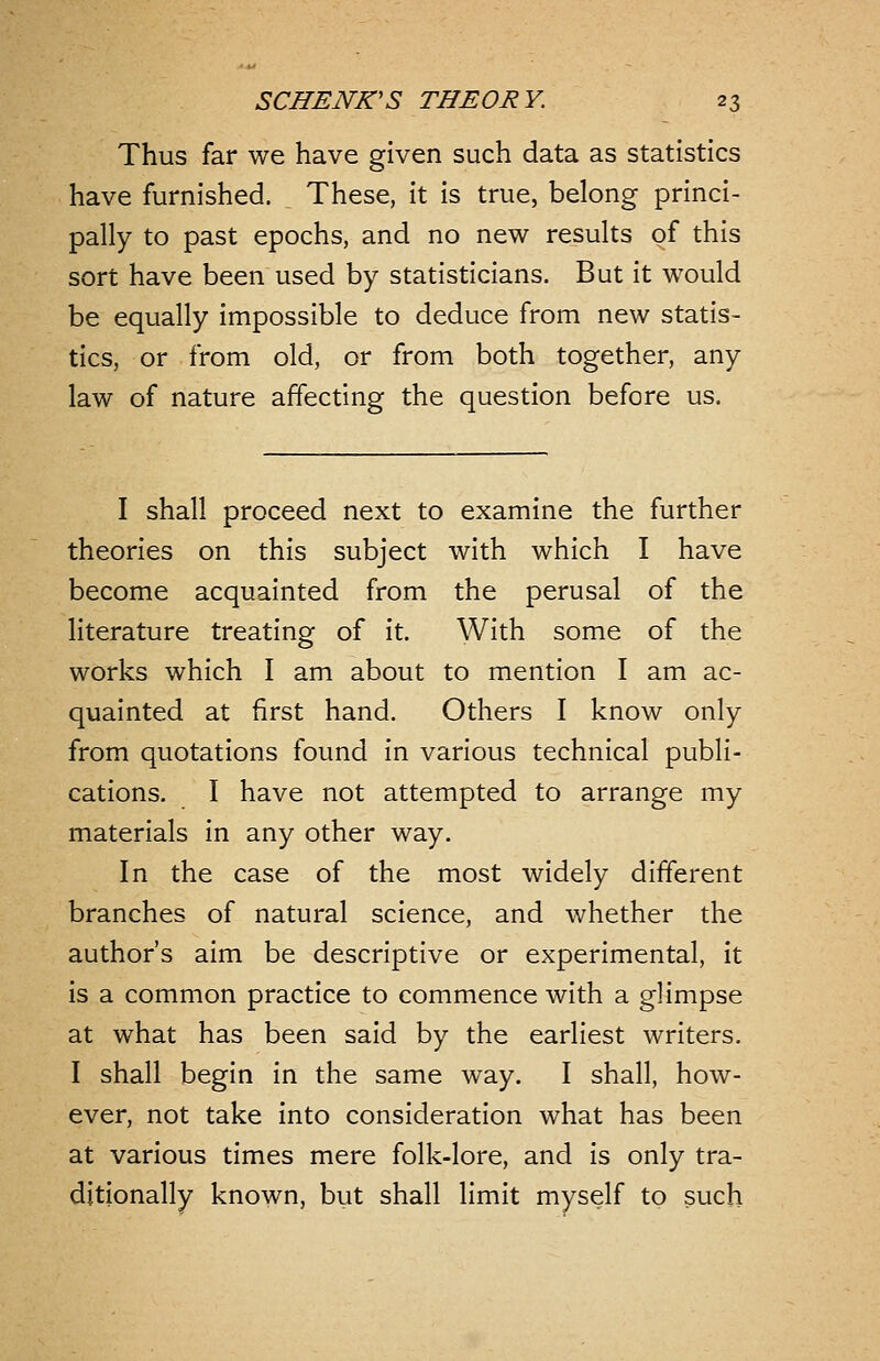 Thus far we have given such data as statistics have furnished. These, it is true, belong princi- pally to past epochs, and no new results of this sort have been used by statisticians. But it would be equally impossible to deduce from new statis- tics, or from old, or from both together, any law of nature affecting the question before us. I shall proceed next to examine the further theories on this subject with which I have become acquainted from the perusal of the literature treating of it. With some of the works which I am about to mention I am ac- quainted at first hand. Others I know only from quotations found in various technical publi- cations. I have not attempted to arrange my materials in any other way. In the case of the most widely different branches of natural science, and whether the author's aim be descriptive or experimental, it is a common practice to commence with a glimpse at what has been said by the earliest writers. I shall begin in the same way. I shall, how- ever, not take into consideration what has been at various times mere folk-lore, and is only tra- ditionally known, but shall limit myself to such