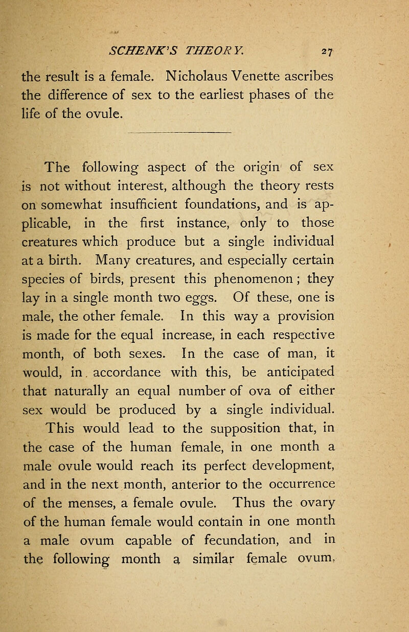 the result is a female. Nicholaus Venette ascribes the difference of sex to the earliest phases of the life of the ovule. The following aspect of the origin of sex is not without interest, although the theory rests on somewhat insufficient foundations, and is ap- plicable, in the first instance, only to those creatures which produce but a single individual at a birth. Many creatures, and especially certain species of birds, present this phenomenon; they lay in a single month two eggs. Of these, one is male, the other female. In this way a provision is made for the equal increase, in each respective month, of both sexes. In the case of man, it would, in. accordance with this, be anticipated that naturally an equal number of ova of either sex would be produced by a single individual. This would lead to the supposition that, in the case of the human female, in one month a male ovule would reach its perfect development, and in the next month, anterior to the occurrence of the menses, a female ovule. Thus the ovary of the human female would contain in one month a male ovum capable of fecundation, and in the following month a similar female ovum.