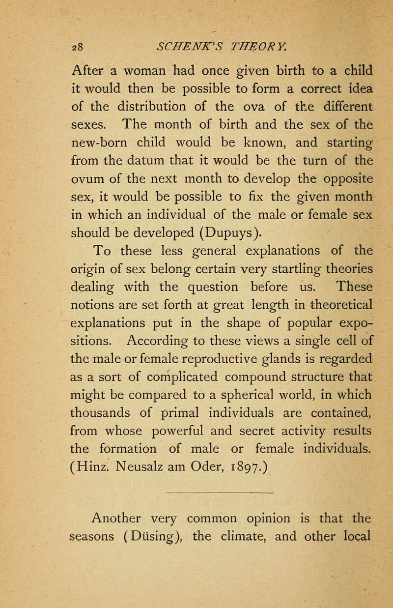 After a woman had once given birth to a child it would then be possible to form a correct idea of the distribution of the ova of the different sexes. The month of birth and the sex of the new-born child would be known, and starting from the datum that it would be the turn of the ovum of the next month to develop the opposite sex, it would be possible to fix the given month in which an individual of the male or female sex should be developed (Dupuys). To these less general explanations of the origin of sex belong certain very startling theories dealing with the question before us. These notions are set forth at great length in theoretical explanations put in the shape of popular expo- sitions. According to these views a single cell of the male or female reproductive glands is regarded as a sort of complicated compound structure that might be compared to a spherical world, in which thousands of primal individuals are contained, from whose powerful and secret activity results the formation of male or female individuals. (Hinz. Neusalz am Oder, 1897.) Another very common opinion is that the seasons (Dusing), the climate, and other local