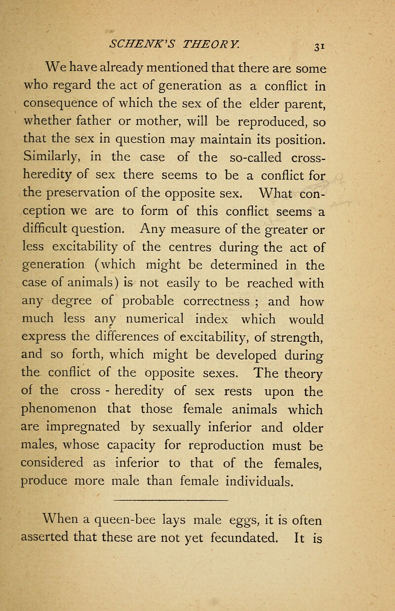 We have already mentioned that there are some who regard the act of generation as a conflict in consequence of which the sex of the elder parent, whether father or mother, will be reproduced, so that the sex in question may maintain its position. Similarly, in the case of the so-called cross- heredity of sex there seems to be a conflict for the preservation of the opposite sex. What con- ception we are to form of this conflict seems a difficult question. Any measure of the greater or less excitability of the centres during the act of generation (which might be determined in the case of animals) is not easily to be reached with any degree of probable correctness ; and how much less any numerical index which would express the differences of excitability, of strength, and so forth, which might be developed during the conflict of the opposite sexes. The theory of the cross - heredity of sex rests upon the phenomenon that those female animals which are impregnated by sexually inferior and older males, whose capacity for reproduction must be considered as inferior to that of the females, produce more male than female individuals. When a queen-bee lays male eggs, it is often asserted that these are not yet fecundated. It is