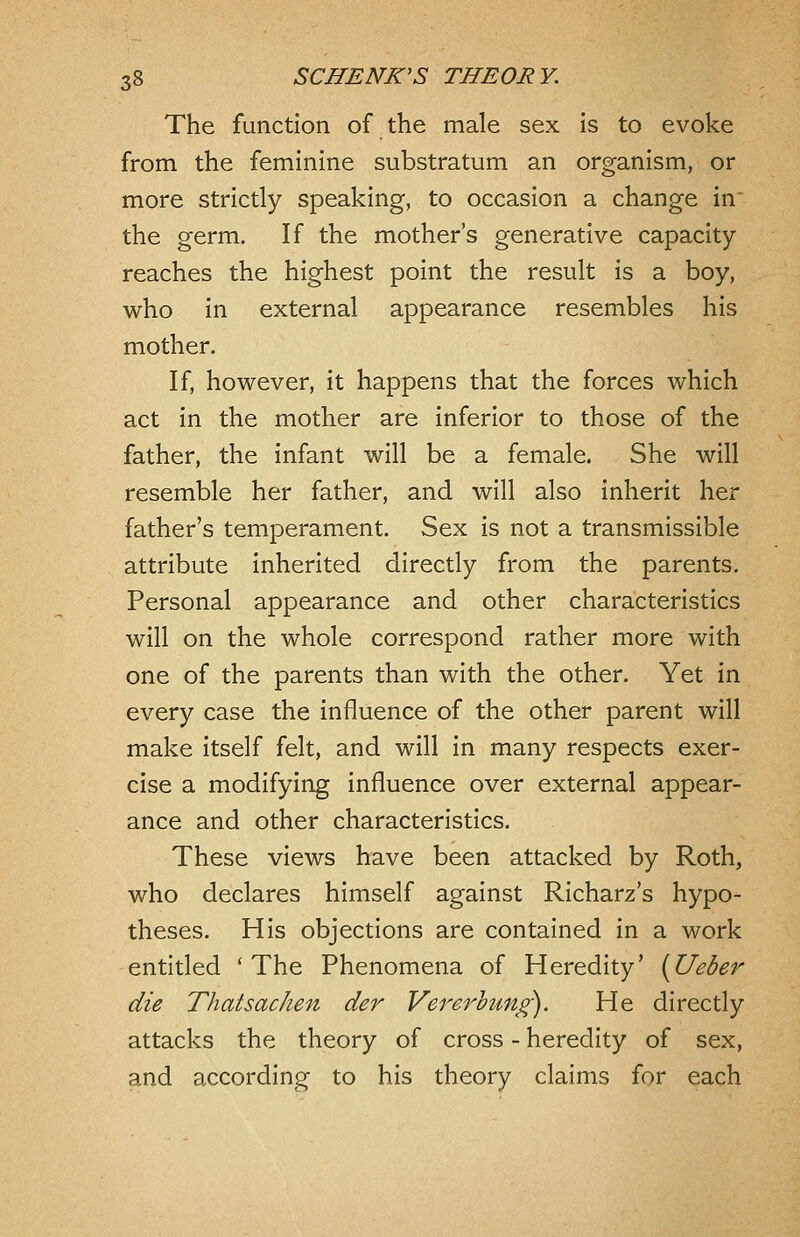 The function of the male sex is to evoke from the feminine substratum an organism, or more strictly speaking, to occasion a change in the germ. If the mother's generative capacity reaches the highest point the result is a boy, who in external appearance resembles his mother. If, however, it happens that the forces which act in the mother are inferior to those of the father, the infant will be a female. She will resemble her father, and will also inherit her father's temperament. Sex is not a transmissible attribute Inherited directly from the parents. Personal appearance and other characteristics will on the whole correspond rather more with one of the parents than with the other. Yet in every case the influence of the other parent will make itself felt, and will in many respects exer- cise a modifying influence over external appear- ance and other characteristics. These views have been attacked by Roth, who declares himself against Richarz's hypo- theses. His objections are contained in a work entitled 'The Phenomena of Heredity' (Ueber die Thatsachen der Vererhung). He directly attacks the theory of cross - heredity of sex, and according to his theory claims for each