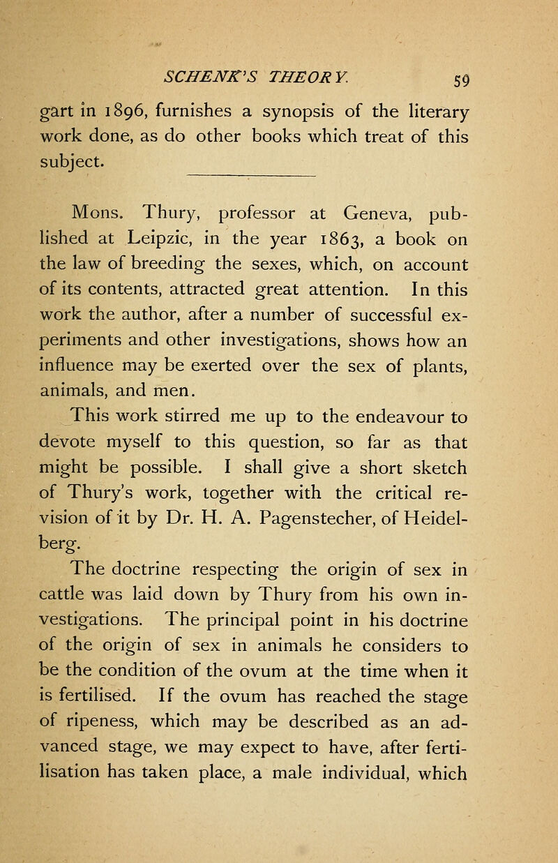 gart in 1896, furnishes a synopsis of the literary- work done, as do other books which treat of this subject. Mons. Thury, professor at Geneva, pub- lished at Leipzic, in the year 1863, ^ book on the law of breeding the sexes, which, on account of its contents, attracted great attention. In this work the author, after a number of successful ex- periments and other investigations, shows how an influence may be exerted over the sex of plants, animals, and men. This work stirred me up to the endeavour to devote myself to this question, so far as that might be possible. I shall give a short sketch of Thury's work, together with the critical re- vision of it by Dr. H. A. Pagenstecher, of Heidel- berg. The doctrine respecting the origin of sex in cattle was laid down by Thury from his own in- vestigations. The principal point in his doctrine of the origin of sex in animals he considers to be the condition of the ovum at the time when it is fertilised. If the ovum has reached the stage of ripeness, which may be described as an ad- vanced stage, we may expect to have, after ferti- lisation has taken place, a male individual, which