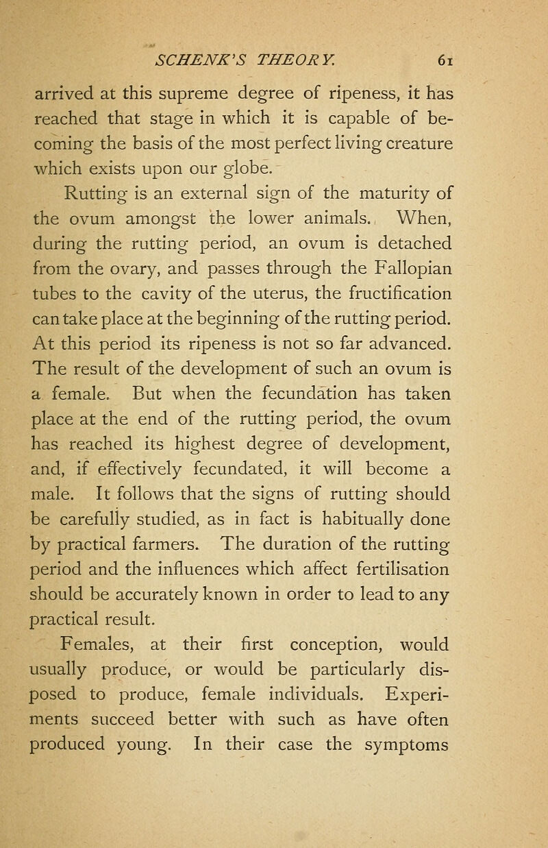 arrived at this supreme degree of ripeness, it has reached that stage in which it is capable of be- coming the basis of the most perfect living creature which exists upon our globe. Rutting is an external sign of the maturity of the ovum amongst the lower animals. When, during the rutting period, an ovum is detached from the ovary, and passes through the Fallopian tubes to the cavity of the uterus, the fructification can take place at the beginning of the rutting period. At this period its ripeness is not so far advanced. The result of the development of such an ovum is a female. But when the fecundation has taken place at the end of the rutting period, the ovum has reached its highest degree of development, and, if effectively fecundated, it will become a male. It follows that the signs of rutting should be carefully studied, as in fact is habitually done by practical farmers. The duration of the rutting period and the influences which affect fertilisation should be accurately known in order to lead to any practical result. Females, at their first conception, would usually produce, or would be particularly dis- posed to produce, female individuals. Experi- ments succeed better with such as have often produced young. In their case the symptoms