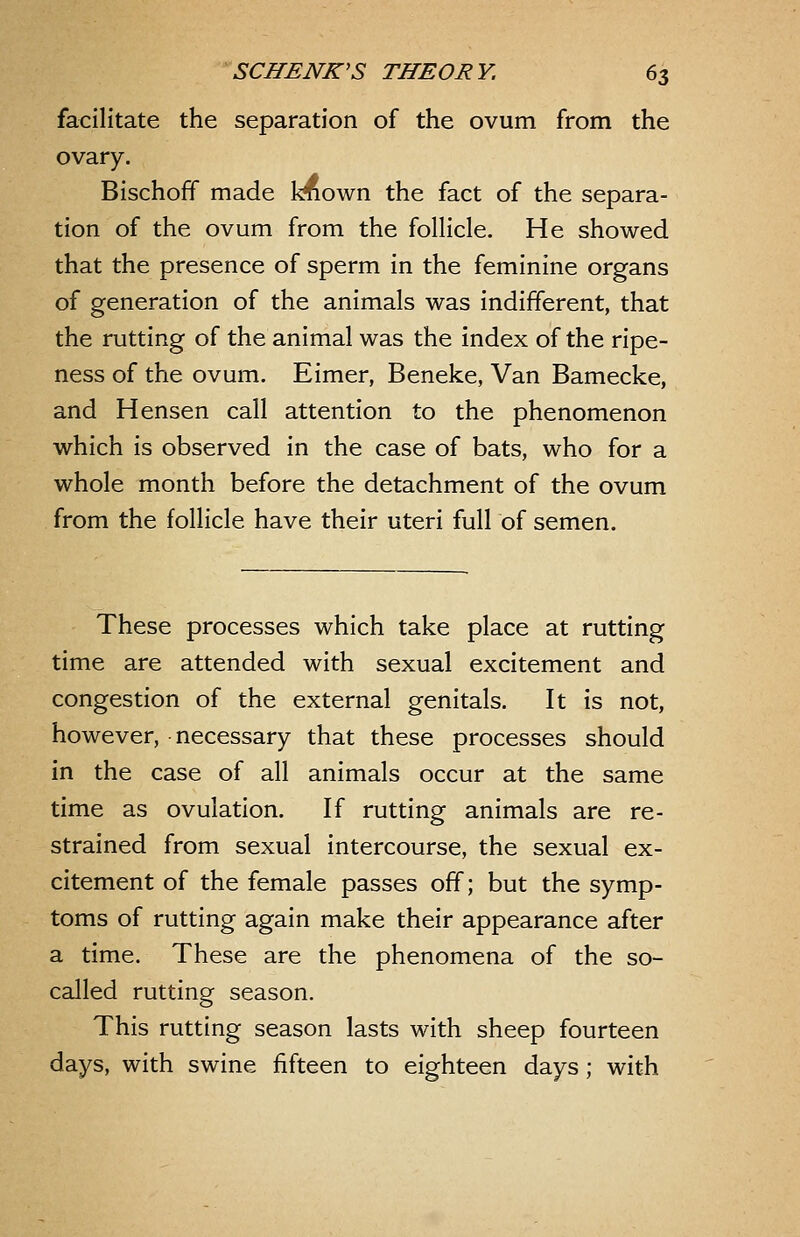 facilitate the separation of the ovum from the ovary. Bischoff made IdRown the fact of the separa- tion of the ovum from the folHcle. He showed that the presence of sperm in the feminine organs of generation of the animals was indifferent, that the rutting of the animal was the index of the ripe- ness of the ovum. Eimer, Beneke, Van Bamecke, and Hensen call attention to the phenomenon which is observed in the case of bats, who for a whole month before the detachment of the ovum from the follicle have their uteri full of semen. These processes which take place at rutting time are attended with sexual excitement and congestion of the external genitals. It is not, however, • necessary that these processes should in the case of all animals occur at the same time as ovulation. If rutting animals are re- strained from sexual intercourse, the sexual ex- citement of the female passes off; but the symp- toms of rutting again make their appearance after a time. These are the phenomena of the so- called rutting season. This rutting season lasts with sheep fourteen days, with swine fifteen to eighteen days ; with