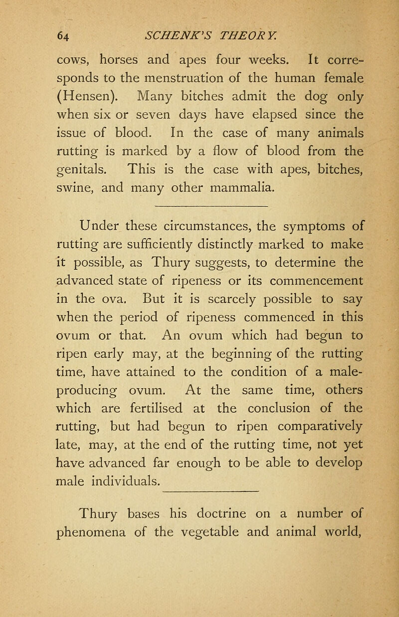 cows, horses and apes four weeks. It corre- sponds to the menstruation of the human female (Hensen). Many bitches admit the dog only when six or seven days have elapsed since the issue of blood. In the case of many animals rutting is marked by a flow of blood from the genitals. This is the case with apes, bitches, swine, and many other mammalia. Under these circumstances, the symptoms of rutting are sufficiently distinctly marked to make it possible, as Thury suggests, to determine the advanced state of ripeness or its commencement in the ova. But it is scarcely possible to say when the period of ripeness commenced in this ovum or that. An ovum which had begun to ripen early may, at the beginning of the rutting time, have attained to the condition of a male- producing ovum. At the same time, others which are fertilised at the conclusion of the rutting, but had begun to ripen comparatively late, may, at the end of the rutting time, not yet have advanced far enough to be able to develop male individuals. Thury bases his doctrine on a number of phenomena of the vegetable and animal world,