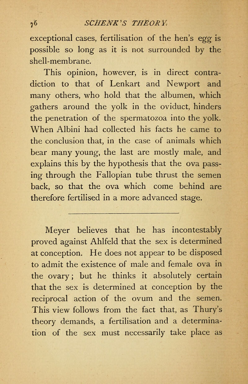 exceptional cases, fertilisation of the hen's ^^^ is possible so long as it is not surrounded by the shell-membrane. This opinion, however, is in direct contra- diction to that of Lenkart and Newport and many others, who hold that the albumen, which gathers around the yolk in the oviduct, hinders the penetration of the spermatozoa into the yolk. When Albini had collected his facts he came to the conclusion that, in the case of animals which bear many young, the last are mostly male, and explains this by the hypothesis that the ova pass- ing through the Fallopian tube thrust the semen back, so that the ova which come behind are therefore fertilised in a more advanced stage. Meyer believes that he has incontestably proved against Ahlfeld that the sex is determined at conception. He does not appear to be disposed to admit the existence of male and female ova in the ovary; but he thinks it absolutely certain that the sex is determined at conception by the reciprocal action of the ovum and the semen. This view follows from the fact that, as Thury's theory demands, a fertilisation and a determina- tion of the sex must necessarily take place as