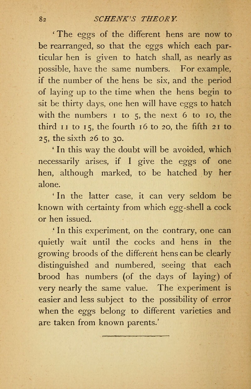 ' The eao-s of the different hens are now to be rearranged, so that the eggs which each par- ticular hen is given to hatch shall, as nearly as possible, have the same numbers. For example, if the number of the hens be six, and the period of laying up to the time when the hens begin to sit be thirty days, one hen will have eggs to hatch with the numbers i to 5, the next 6 to 10, the third II to 15, the fourth 16 to 20, the fifth 21 to 25, the sixth 26 to 30. ' In this way the doubt will be avoided, which necessarily arises, if I give the eggs of one hen, although marked, to be hatched by her alone. ' In the latter case, it can very seldom be known with certainty from which egg-shell a cock or hen issued. ' In this experiment, on the contrary, one can quietly wait until the cocks and hens in the growing broods of the different hens can be clearly distinguished and numbered, seeing that each brood has numbers (of the days of laying) of very nearly the same value. The experiment is easier and less subject to the possibility of error when the eggs belong to different varieties and are taken from known parents.'