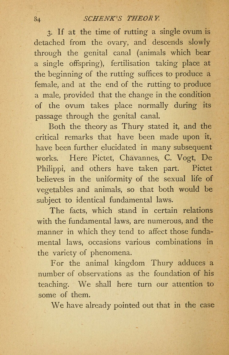 3. If at the time of rutting a single ovum is detached from the ovary, and descends slowly- through the genital canal (animals which bear a single offspring), fertilisation taking place at the beginning of the rutting suffices to produce a female, and at the end of the rutting to produce a male, provided that the change in the condition of the ovum takes place normally during its passage through the genital canal. Both the theory as Thury stated it, and the critical remarks that have been made upon it, have been further elucidated in many subsequent works. Here Pictet, Chavannes, C. Vogt, De Philippi, and others have taken part. Pictet believes in the uniformity of the sexual life of vegetables and animals, so that both would be subject to identical fundamental laws. The facts, which stand in certain relations with the fundamental laws, are numerous, and the manner in which they tend to affect those funda- mental laws, occasions various combinations in the variety of phenomena. For the animal kingdom Thury adduces a number of observations as the foundation of his teaching. We shall here turn our attention to some of them. We have already pointed out that in the case