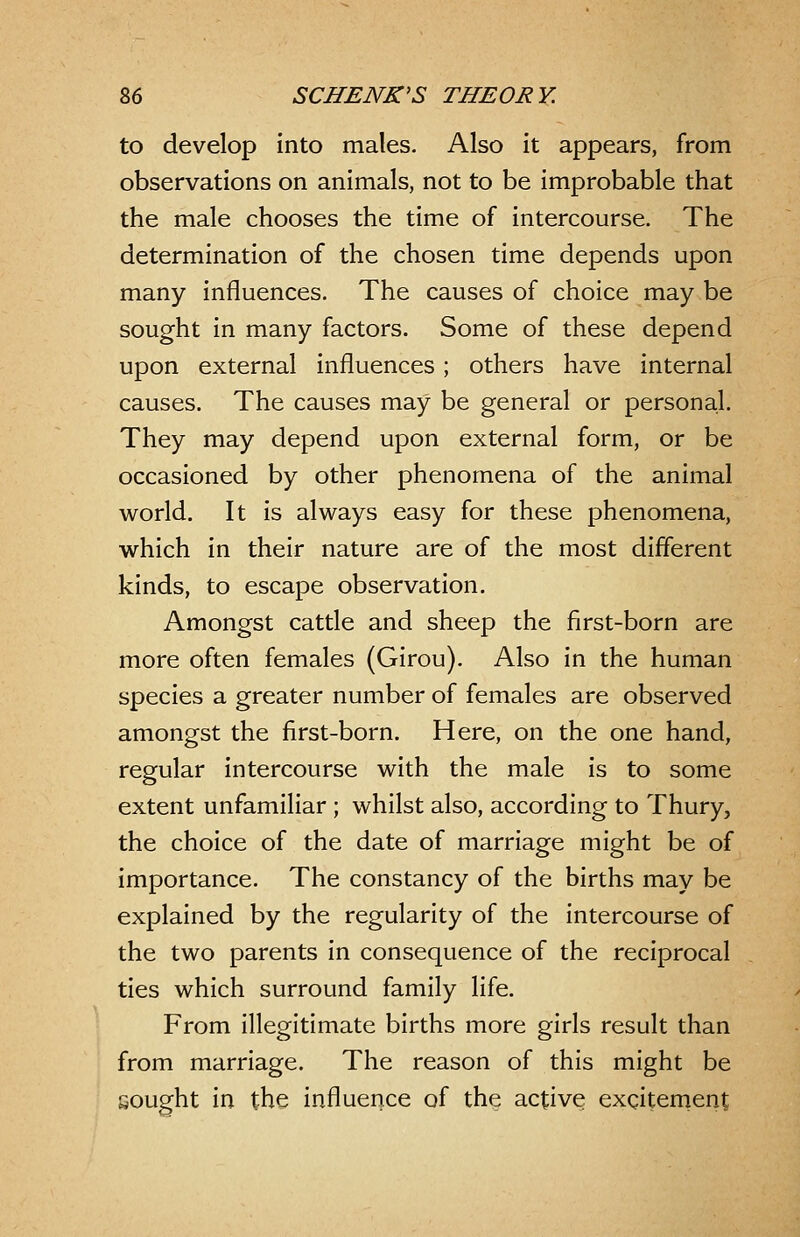 to develop into males. Also it appears, from observations on animals, not to be improbable that the male chooses the time of intercourse. The determination of the chosen time depends upon many influences. The causes of choice may be sought in many factors. Some of these depend upon external influences; others have internal causes. The causes may be general or personal. They may depend upon external form, or be occasioned by other phenomena of the animal world. It is always easy for these phenomena, which in their nature are of the most different kinds, to escape observation. Amongst cattle and sheep the first-born are more often females (Girou). Also in the human species a greater number of females are observed amongst the first-born. Here, on the one hand, regular intercourse with the male is to some extent unfamiliar ; whilst also, according to Thury, the choice of the date of marriage might be of importance. The constancy of the births may be explained by the regularity of the intercourse of the two parents in consequence of the reciprocal ties which surround family life. From illegitimate births more girls result than from marriage. The reason of this might be sought in the influence of the active excitement