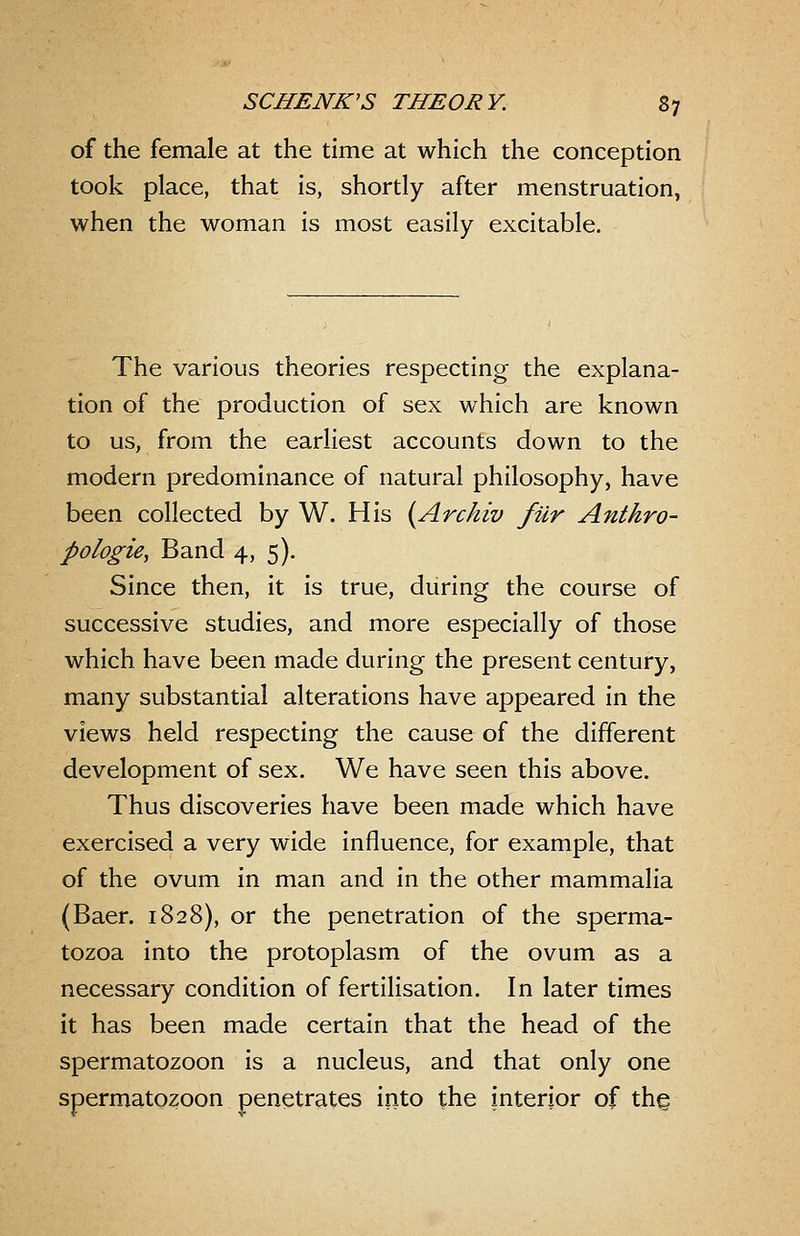 of the female at the time at which the conception took place, that is, shortly after menstruation, when the woman is most easily excitable. The various theories respecting the explana- tion of the production of sex which are known to us, from the earliest accounts down to the modern predominance of natural philosophy, have been collected by W. His {Arckiv fur Anthro- pologic, Band 4, 5). Since then, it is true, during the course of successive studies, and more especially of those which have been made during the present century, many substantial alterations have appeared in the views held respecting the cause of the different development of sex. We have seen this above. Thus discoveries have been made which have exercised a very wide influence, for example, that of the ovum in man and in the other mammalia (Baer. 1828), or the penetration of the sperma- tozoa into the protoplasm of the ovum as a necessary condition of fertilisation. In later times it has been made certain that the head of the spermatozoon is a nucleus, and that only one spermatozoon penetrates into the interior of thg