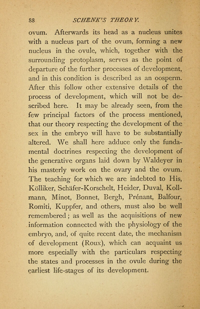 ovum. Afterwards its head as a nucleus unites with a nucleus part of the ovum, forming a new nucleus in the ovule, which, together with the surrounding protoplasm, serves as the point of departure of the further processes of development, and in this condition is described as an oosperm. After this follow other extensive details of the process of development, which will not be de- scribed here. It may be already seen, from the few principal factors of the process mentioned, that our theory respecting the development of the sex in the embryo will have to be substantially altered. We shall here adduce only the funda- mental doctrines respecting the development of the generative organs laid down by Waldeyer in his masterly work on the ovary and the ovum. The teaching for which we are indebted to His, Kolliker, Schafer-Korschelt, Heider, Duval, Koll- mann, Minot, Bonnet, Bergh, Pr^nant, Balfour, Romiti, Kuppfer, and others, must also be well remembered; as well as the acquisitions of new information connected with the physiology of the embryo, and, of quite recent date, the mechanism of development (Roux), which can acquaint us more especially with the particulars respecting the states and processes in the ovule during the earliest life-stages of its development.