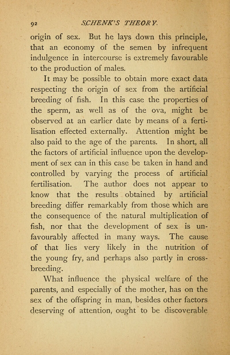 origin of sex. But he lays down this principle, that an economy of the semen by infrequent indulgence in intercourse is extremely favourable to the production of males. It may be possible to obtain more exact data respecting the origin of sex from the artificial breeding of fish. In this case the properties of the sperm, as well as of the ova, might be observed at an earlier date by means of a ferti- lisation effected externally. Attention might be also paid to the age of the parents. In short, all the factors of artificial influence upon the develop- ment of sex can in this case be taken in hand and controlled by varying the process of artificial fertilisation. The author does not appear to know that the results obtained by artificial breeding differ remarkably from those which are the consequence of the natural multiplication of fish, nor that the development of sex is un- favourably affected in many ways. The cause of that lies very likely in the nutrition of the young fry, and perhaps also partly in cross- breeding. What influence the physical welfare of the parents, and especially of the mother, has on the sex of the offspring in man, besides other factors deserving of attention, ought to be discoverable