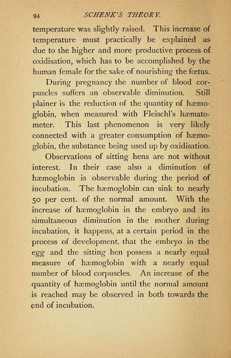 temperature was slightly raised. This increase of temperature must practically be explained as due to the higher and more productive process of oxidisation, which has to be accomplished by the human female for the sake of nourishing the foetus. During pregnancy the number of blood cor- puscles suffers an observable diminution. Still plainer is the reduction of the quantity of haemo- globin, when measured with Fleischl's hsemato- meter. This last phenomenon is very likely connected with a greater consumption of haemo- globin, the substance being used up by oxidisation. Observations of sitting hens are not without interest. In their case also a diminution of haemoglobin is observable during the period of incubation. The haemoglobin can sink to nearly 50 per cent, of the normal amount. With the increase of haemoglobin in the embryo and its simultaneous diminution in the mother during incubation, it happens, at a certain period in the process of development, that the embryo in the ^^^ and the sitting hen possess a nearly equal measure of haemoglobin with a nearly equal number of blood corpuscles. An increase of the quantity of haemoglobin until the normal amount is reached may be observed in both towards the end of incubation.