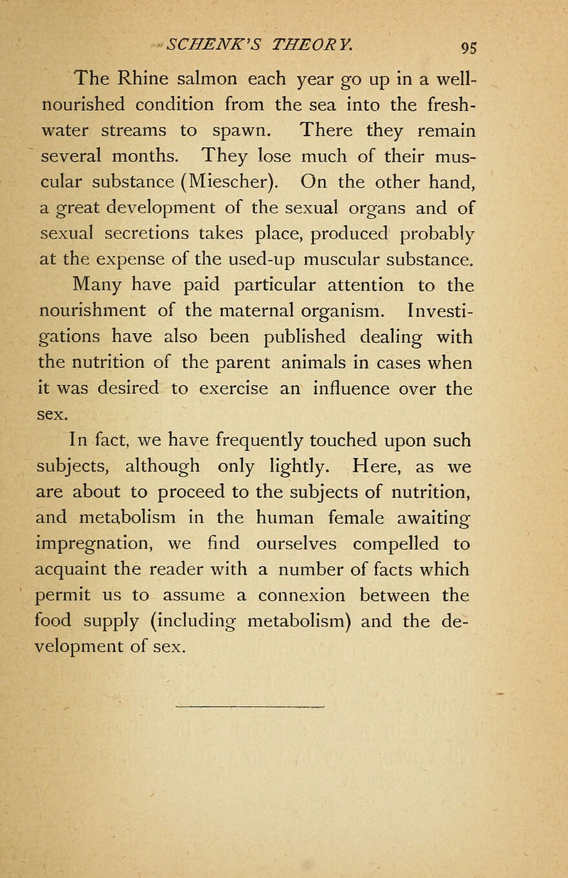The Rhine salmon each year go up in a well- nourished condition from the sea into the fresh- water streams to spawn. There they remain several months. They lose much of their mus- cular substance (Miescher). On the other hand, a great development of the sexual organs and of sexual secretions takes place, produced probably at the expense of the used-up muscular substance. Many have paid particular attention to the nourishment of the maternal organism. Investi- gations have also been published dealing with the nutrition of the parent animals in cases when it was desired to exercise an influence over the sex. In fact, we have frequently touched upon such subjects, although only lightly. Here, as we are about to proceed to the subjects of nutrition, and metabolism in the human female awaiting impregnation, we find ourselves compelled to acquaint the reader with a number of facts which permit us to assume a connexion between the food supply (including metabolism) and the de- velopment of sex.