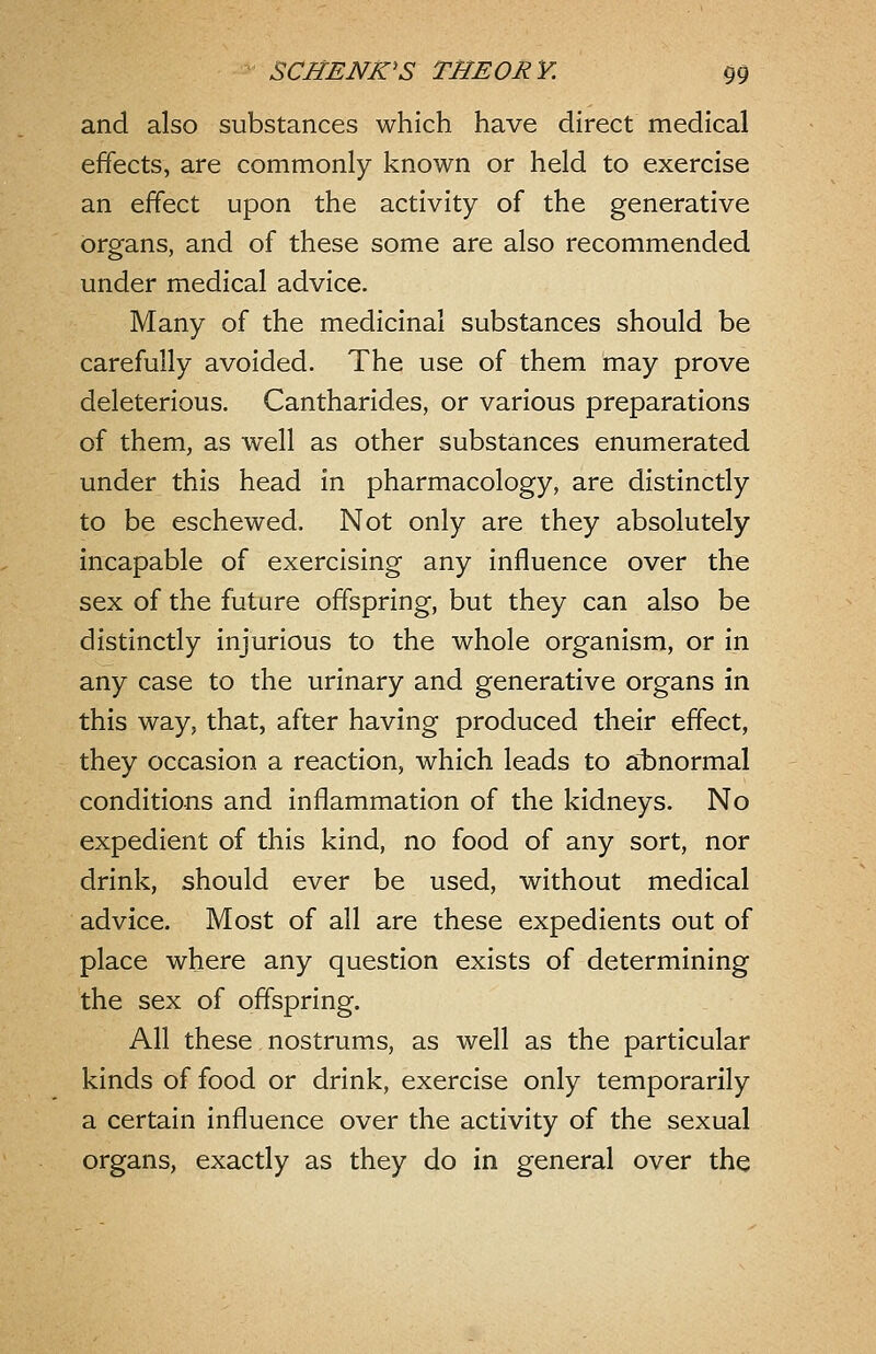 and also substances which have direct medical effects, are commonly known or held to exercise an effect upon the activity of the generative organs, and of these some are also recommended under medical advice. Many of the medicinal substances should be carefully avoided. The use of them may prove deleterious. Cantharides, or various preparations of them, as well as other substances enumerated under this head in pharmacology, are distinctly to be eschewed. Not only are they absolutely incapable of exercising any influence over the sex of the future offspring, but they can also be distinctly injurious to the whole organism, or in any case to the urinary and generative organs in this way, that, after having produced their effect, they occasion a reaction, which leads to abnormal conditions and inflammation of the kidneys. No expedient of this kind, no food of any sort, nor drink, should ever be used, without medical advice. Most of all are these expedients out of place where any question exists of determining the sex of offspring. All these nostrums, as well as the particular kinds of food or drink, exercise only temporarily a certain influence over the activity of the sexual organs, exactly as they do in general over the