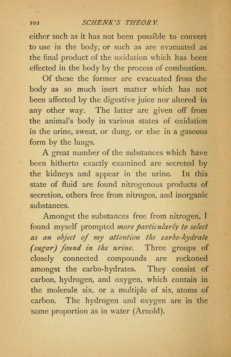 either such as it has not been possible to convert to use in the body, or such as are evacuated as the final product of the oxidation which has been effected in the body by the process of combustion. Of these the former are evacuated from the body as so much inert matter which has not been affected by the digestive juice nor altered in any other way. The latter are given off from the animal's body in various states of oxidation in the urine, sweat, or dung, or else in a gaseous form by the lungs. A great number of the substances which have been hitherto exactly examined are secreted by the kidneys and appear in the urine. In this state of fluid are found nitrogenous products of secretion, others free from nitrogen, and inorganic substances. Amongst the substances free from nitrogen, I found myself prompted more particularly to select as an object of tny attention the carbo-hydrate (sugar) found in the urine. Three groups of closely connected compounds are reckoned amongst the carbo-hydrates. They consist of carbon, hydrogen, and oxygen, which contain in the molecule six, or a multiple of six, atoms of carbon. The hydrogen and oxygen are in the same proportion as in water (Arnold).