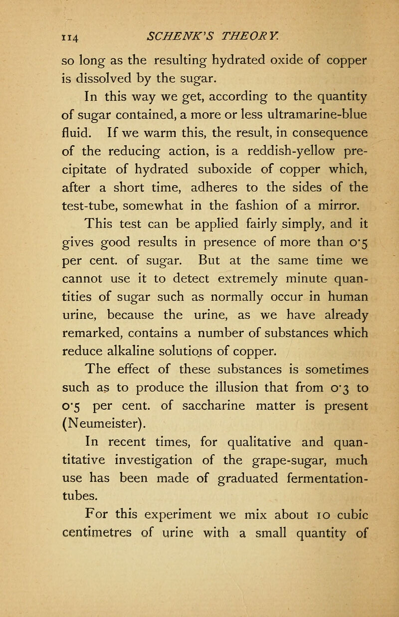 so long as the resulting hydrated oxide of copper is dissolved by the sugar. In this way we get, according to the quantity of sugar contained, a more or less ultramarine-blue fluid. If we warm this, the result, in consequence of the reducing action, is a reddish-yellow pre- cipitate of hydrated suboxide of copper which, after a short time, adheres to the sides of the test-tube, somewhat in the fashion of a mirror. This test can be applied fairly simply, and it gives good results in presence of more than 0*5 per cent, of sugar. But at the same time we cannot use it to detect extremely minute quan- tities of sugar such as normally occur in human urine, because the urine, as we have already remarked, contains a number of substances which reduce alkaline solutions of copper. The effect of these substances is sometimes such as to produce the illusion that from 0*3 to 0'5 per cent, of saccharine matter is present (Neumeister). In recent times, for qualitative and quan- titative investigation of the grape-sugar, much use has been made of graduated fermentation- tubes. For this experiment we mix about 10 cubic centimetres of urine with a small quantity of