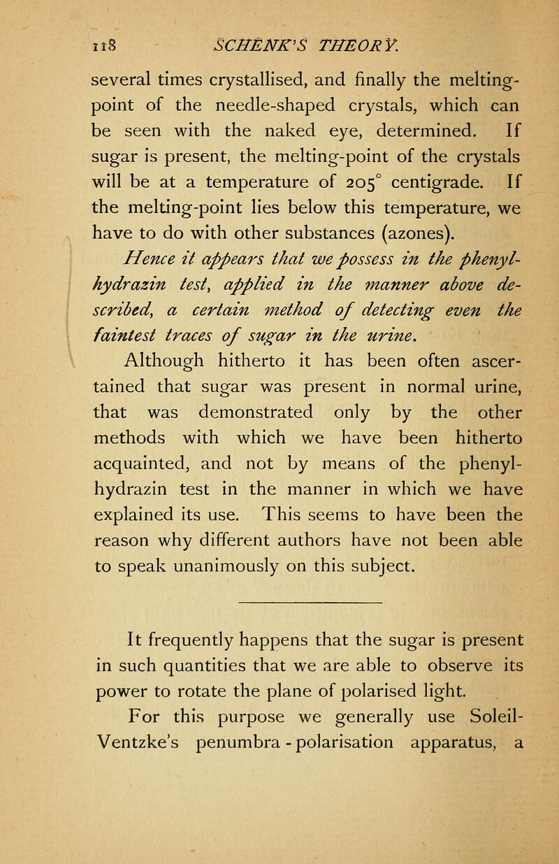 several times crystallised, and finally the melting- point of the needle-shaped crystals, which can be seen with the naked eye, determined. If sugar is present, the melting-point of the crystals will be at a temperature of 205° centigrade. If the melting-point lies below this temperature, we have to do with other substances (azones). Hence it appears that we possess in the phenyl- hydrazin test, applied in the manner above de- scribed, a certain method of detecting even the faintest traces of sugar in the urine. Although hitherto it has been often ascer- tained that sugar was present in normal urine, that was demonstrated only by the other methods with which we have been hitherto acquainted, and not by means of the phenyl- hydrazin test in the manner in which we have explained its use. This seems to have been the reason why different authors have not been able to speak unanimously on this subject. It frequently happens that the sugar is present in such quantities that we are able to observe its power to rotate the plane of polarised light. For this purpose we generally use Soleil- Ventzke's penumbra - polarisation apparatus, a