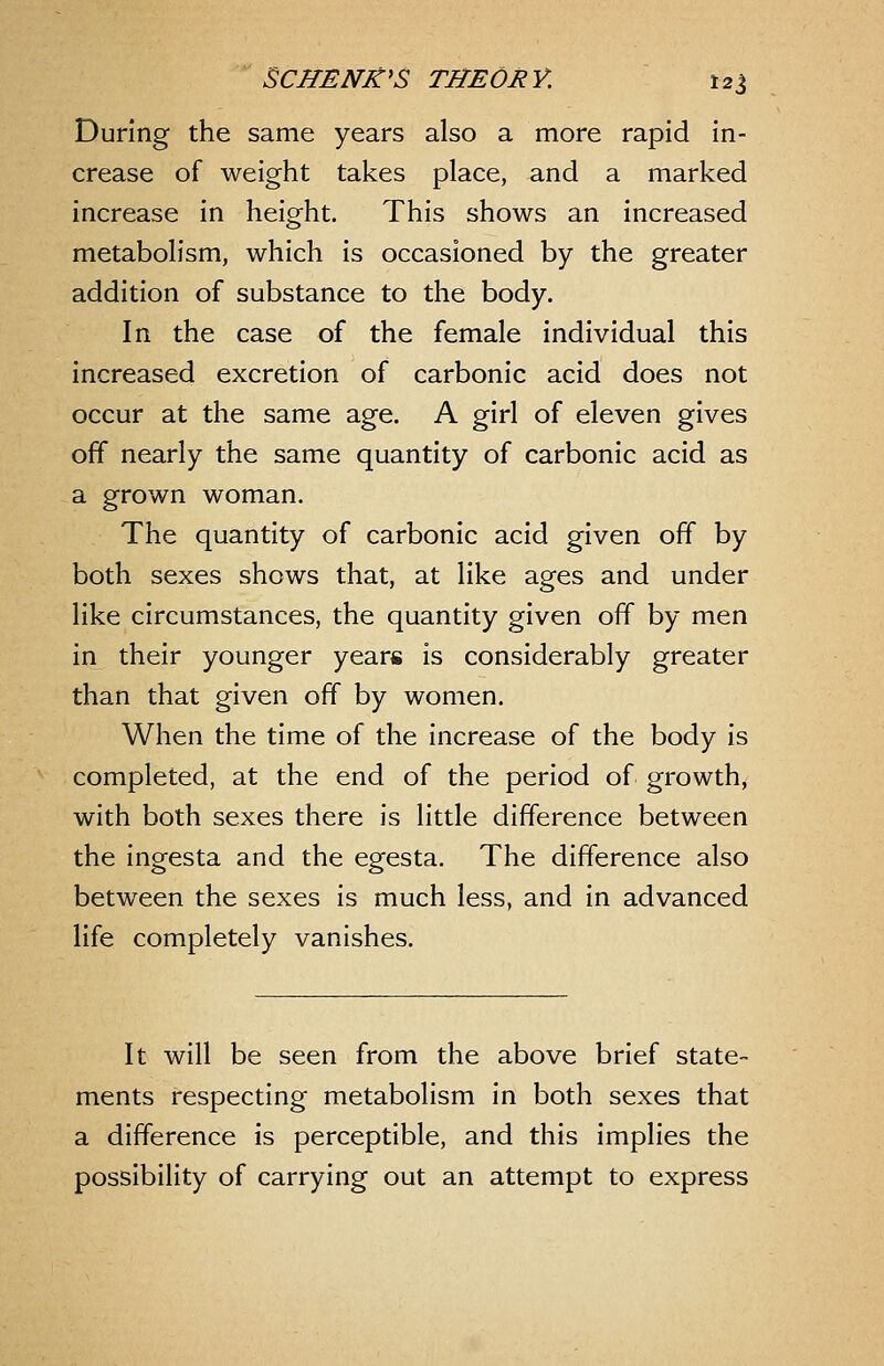 During the same years also a more rapid in- crease of weight takes place, and a marked increase in height. This shows an increased metabolism, which is occasioned by the greater addition of substance to the body. In the case of the female individual this increased excretion of carbonic acid does not occur at the same age. A girl of eleven gives off nearly the same quantity of carbonic acid as a grown woman. The quantity of carbonic acid given off by both sexes shows that, at like ages and under like circumstances, the quantity given off by men in their younger years is considerably greater than that given off by women. When the time of the increase of the body is completed, at the end of the period of growth, with both sexes there is little difference between the ingesta and the egesta. The difference also between the sexes is much less, and in advanced life completely vanishes. It will be seen from the above brief state- ments respecting metabolism in both sexes that a difference is perceptible, and this implies the possibility of carrying out an attempt to express