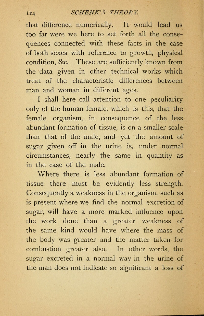 that difference numerically. It would lead us too far were we here to set forth all the conse- quences connected with these facts in the case of both sexes with reference to growth, physical condition, &c. These are sufficiently known from the data given in other technical works which treat of the characteristic differences between man and woman in different ages. I shall here call attention to one peculiarity only of the human female, which is this, that the female organism, in consequence of the less abundant formation of tissue, is on a smaller scale than that of the male, and yet the amount of sugar given off in the urine is, under normal circumstances, nearly the same in quantity as in the case of the male. Where there is less abundant formation of tissue there must be evidently less strength. Consequently a weakness in the organism, such as is present where we find the normal excretion of sugar, will have a more marked influence upon the work done than a greater weakness of the same kind would have where the mass of the body was greater and the matter taken for combustion greater also. In other words, the sugar excreted in a normal way in the urine of the man does not indicate so significant a loss of