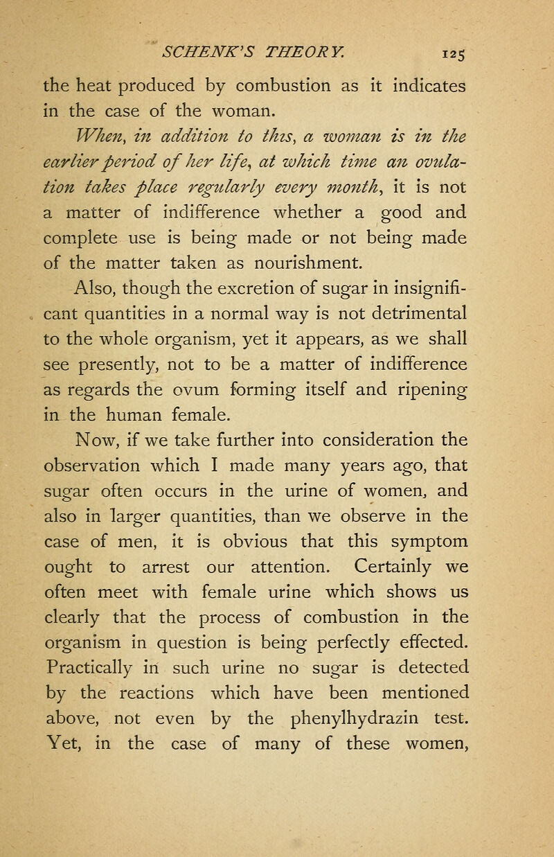 the heat produced by combustion as it indicates in the case of the woman. When, in addition to this, a woman is in the earlier period of her life., at which time an ovula- tion takes place regularly every months it is not a matter of indifference whether a good and complete use is being made or not being made of the matter taken as nourishment. Also, though the excretion of sugar in insignifi- cant quantities in a normal way is not detrimental to the whole organism, yet it appears, as we shall see presently, not to be a matter of indifference as regards the ovum forming itself and ripening in the human female. Now, if we take further into consideration the observation which I made many years ago, that sugar often occurs in the urine of women, and also in larger quantities, than we observe in the case of men, it is obvious that this symptom ought to arrest our attention. Certainly we often meet with female urine which shows us clearly that the process of combustion in the organism in question is being perfectly effected. Practically in such urine no sugar is detected by the reactions which have been mentioned above, not even by the phenylhydrazin test. Yet, in the case of many of these women,