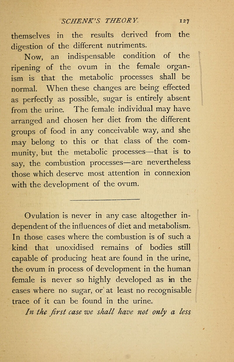 themselves in the results derived from the digestion of the different nutriments. Now, an indispensable condition of the ripening of the ovum in the female organ- ism is that the metabolic processes shall be normal. When these changes are being effected as perfectly as possible, sugar is entirely absent from the urine. The female individual may have arranged and chosen her diet from the different groups of food in any conceivable way, and she may belong to this or that class of the com- munity, but the metabolic processes—that is to say, the combustion processes—are nevertheless those which deserve most attention in connexion with the development of the ovum. Ovulation is never in any case altogether in- dependent of the influences of diet and metabolism. In those cases where the combustion is of such a kind that unoxidised remains of bodies still capable of producing heat are found in the urine, the ovum in process of development in the human female is never so highly developed as in the cases where no sugar, or' at least no recognisable trace of it can be found in the urine. In the first case we shall have not only a less