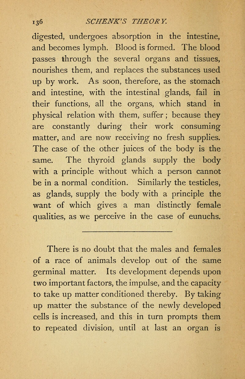 digested, undergoes absorption in the intestine, and becomes lymph. Blood is formed. The blood passes through the several organs and tissues, nourishes them, and replaces the substances used up by work. As soon, therefore, as the stomach and intestine, with the intestinal glands, fail in their functions, all the organs, which stand in physical relation with them, suffer; because they are constantly during their work consuming matter, and are now receiving no fresh supplies. The case of the other juices of the body is the same. The thyroid glands supply the body with a principle without which a person cannot be in a normal condition. Similarly the testicles, as glands, supply the body with a principle the want of which gives a man distinctly female qualities, as we perceive in the case of eunuchs. There is no doubt that the males and females of a race of animals develop out of the same germinal matter. Its development depends upon two important factors, the impulse, and the capacity to take up matter conditioned thereby. By taking up matter the substance of the newly developed cells is increased, and this in turn prompts them to repeated division, until at last an organ is