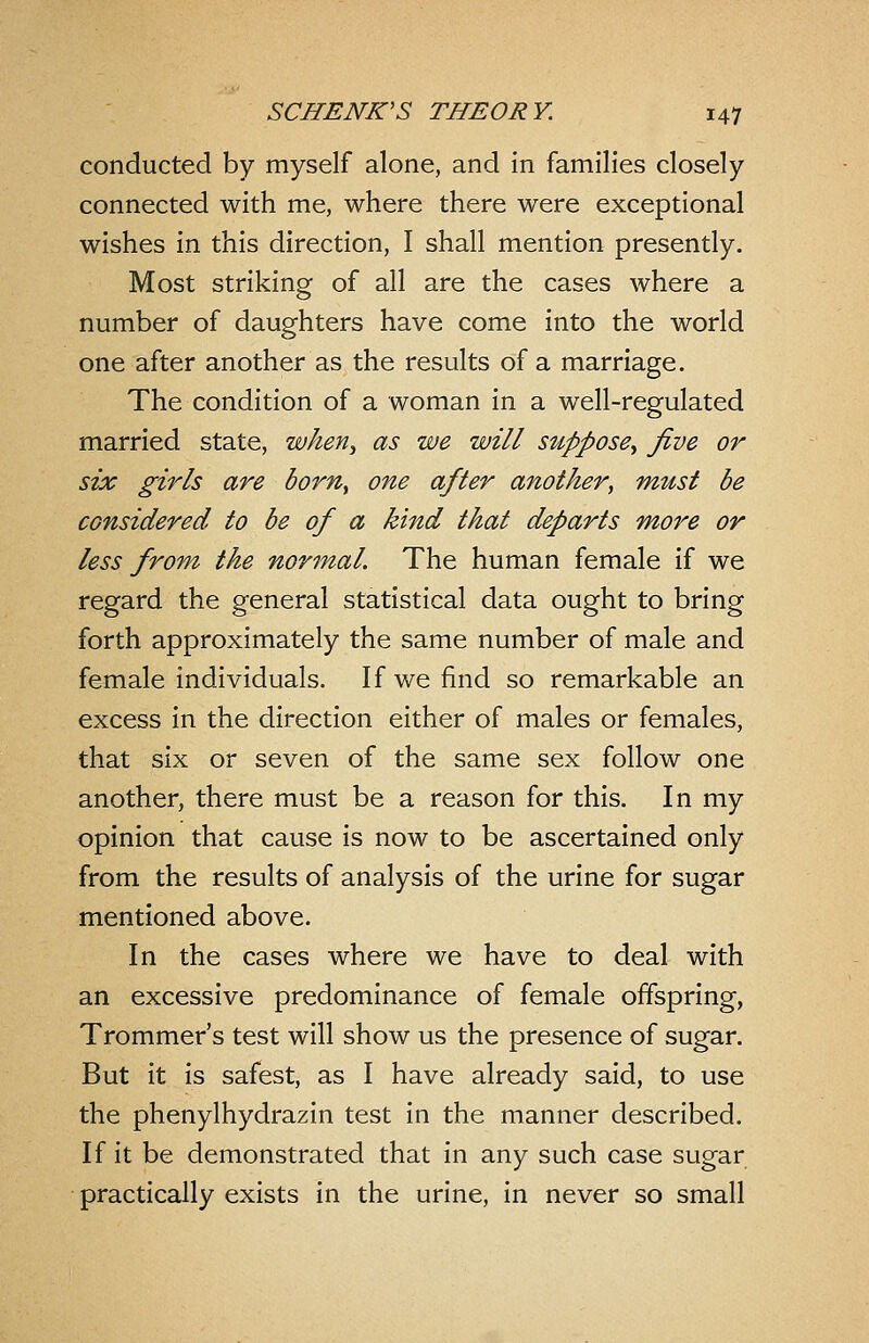 conducted by myself alone, and in families closely connected with me, where there were exceptional wishes in this direction, I shall mention presently. Most striking of all are the cases where a number of daughters have come into the world one after another as the results of a marriage. The condition of a woman in a well-regulated married state, when^ as we will suppose^ five or six girls are born^ one after another, must be considered to be of a kind that departs more or less from the normal. The human female if we regard the general statistical data ought to bring forth approximately the same number of male and female individuals. If we find so remarkable an excess in the direction either of males or females, that six or seven of the same sex follow one another, there must be a reason for this. In my opinion that cause is now to be ascertained only from the results of analysis of the urine for sugar mentioned above. In the cases where we have to deal with an excessive predominance of female offspring, Trommer's test will show us the presence of sugar. But it is safest, as I have already said, to use the phenylhydrazin test in the manner described. If it be demonstrated that in any such case sugar practically exists in the urine, in never so small