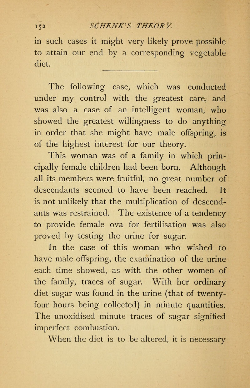 in such cases it might very likely prove possible to attain our end by a corresponding vegetable diet. The following case, which was conducted under my control with the greatest care, and was also a case of an intelligent woman, who showed the greatest willingness to do anything in order that she might have male offspring, is of the highest interest for our theory. This woman was of a family in which prin- cipally female children had been born. Although all its members were fruitful, no great number of descendants seemed to have been reached. It is not unlikely that the multiplication of descend- ants was restrained. The existence of a tendency to provide female ova for fertilisation was also proved by testing the urine for sugar. In the case of this woman who wished to have male offspring, the examination of the urine each time showed, as with the other women of the family, traces of sugar. With her ordinary diet sugar was found in the urine (that of twenty- four hours being collected) in minute quantities. The unoxidised minute traces of sugar signified imperfect combustion. When the diet is to be altered, it is necessary