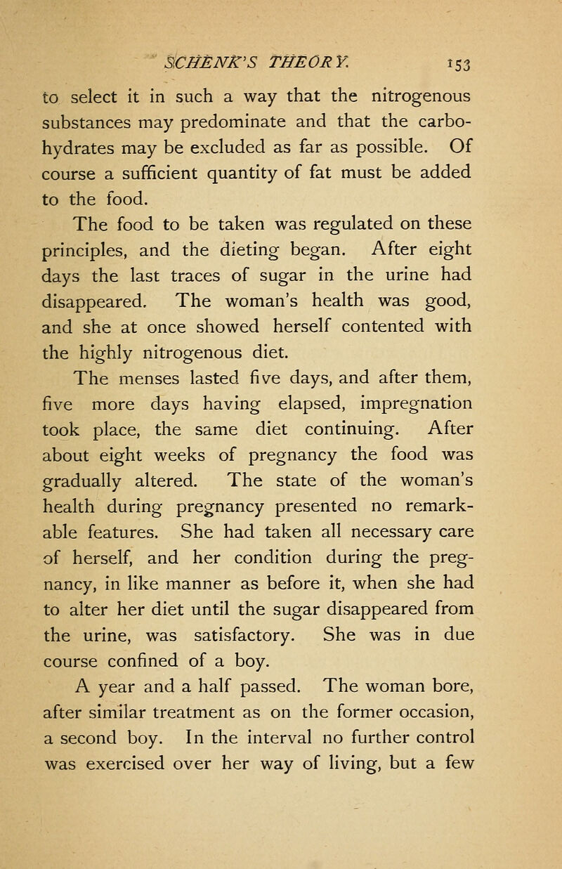 to select it in such a way that the nitrogenous substances may predominate and that the carbo- hydrates may be excluded as far as possible. Of course a sufficient quantity of fat must be added to the food. The food to be taken was regulated on these principles, and the dieting began. After eight days the last traces of sugar in the urine had disappeared. The woman's health was good, and she at once showed herself contented with the highly nitrogenous diet. The menses lasted five days, and after them, five more days having elapsed, impregnation took place, the same diet continuing. After about eight weeks of pregnancy the food was gradually altered. The state of the woman's health during pregnancy presented no remark- able features. She had taken all necessary care of herself, and her condition during the preg- nancy, in like manner as before it, when she had to alter her diet until the sugar disappeared from the urine, was satisfactory. She was in due course confined of a boy. A year and a half passed. The woman bore, after similar treatment as on the former occasion, a second boy. In the interval no further control was exercised over her way of living, but a few