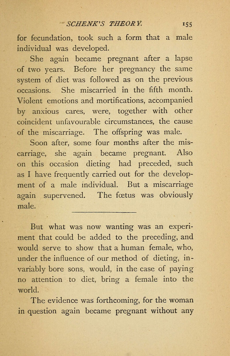 for fecundation, took such a form that a male individual was developed. She again became pregnant after a lapse of two years. Before her pregnancy the same system of diet was followed as on the previous occasions. She miscarried in the fifth month. Violent emotions and mortifications, accompanied by anxious cares, were, together with other coincident unfavourable circumstances, the cause of the miscarriage. The offspring was male. Soon after, some four months after the mis- carriage, she again became pregnant. Also on this occasion dieting had preceded, such as I have frequently carried out for the develop- ment of a male individual. But a miscarriage again supervened. The foetus was obviously male. But what was now wanting was an experi- ment that could be added to the preceding, and would serve to show that a human female, who, under the influence of our method of dieting, in- variably bore sons, would, in the case of paying no attention to diet, bring a female into the world. The evidence was forthcoming, for the woman in question again became pregnant without any