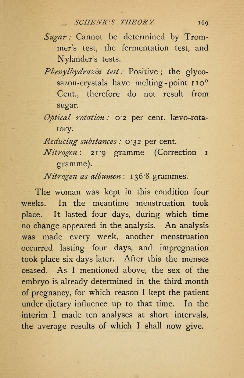 Sugar: Cannot be determined by Trom- mer's test, the fermentation test, and Nylander's tests. Phenylhydrazin test: Positive ; the glyco- sazon-crystals have melting-point 110° Cent, therefore do not result from sugar. Optical rotation: 0*2 per cent, laevo-rota- tory. Reducing substances: o'32 per cent. Nitrogen: 21*9 gramme (Correction i gramme). Nitrogen as albumen : I36'8 grammes. The woman was kept in this condition four weeks. In the meantime menstruation took place. It lasted four days, during which time no change appeared in the analysis. An analysis was made every week, another menstruation occurred lasting four days, and impregnation took place six days later. After this the menses ceased. As I mentioned above, the sex of the embryo is already determined in the third month of pregnancy, for which reason I kept the patient under dietary influence up to that time. In the interim I made ten analyses at short intervals, the average results of which I shall now give.