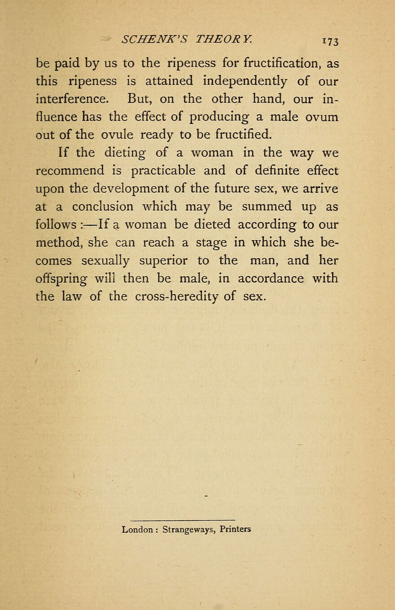 be paid by us to the ripeness for fructification, as this ripeness is attained independently of our interference. But, on the other hand, our in- fluence has the effect of producing a male ovum out of the ovule ready to be fructified. If the dieting of a woman in the way we recommend is practicable and of definite effect upon the development of the future sex, we arrive at a conclusion which may be summed up as follows :—If a wom.an be dieted according to our method, she can reach a stage in which she be- comes sexually superior to the man, and her offspring will then be male, in accordance with the law of the cross-heredity of sex. London; Strangeways, Printers