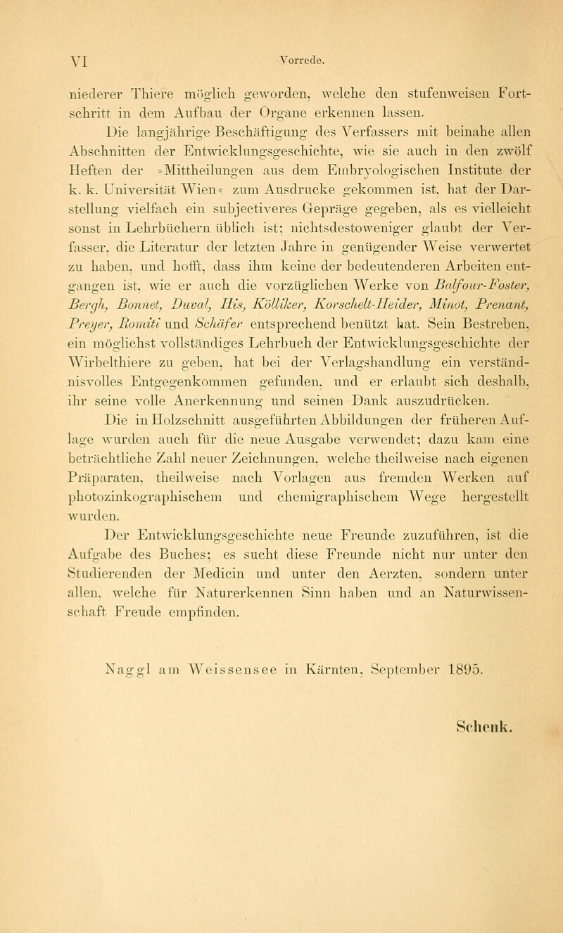 YI Vorrede. niederer Tliiere möglich geworden, welche den stufenweisen Fort- schritt in dem Aufbau der Organe erkennen lassen. Die langjährige Beschäftigung des Verfassers mit beinahe allen Abschnitten der Entwicklungsgeschichte, wie sie auch in den zwölf Heften der »Mittheilungen aus dem Enibryologischen Institute der k. k. Universität Wien« zum Ausdrucke gekommen ist, hat der Dar- stellung vielfach ein subjectiveres Gepräge gegeben, als es vielleicht sonst in Lehrbüchern üblich ist; nichtsdestoweniger glaubt der Ver- fasser, die Literatur der letzten Jahre in genügender Weise verwertet zu haben, und hofft, dass ihm keine der bedeutenderen Arbeiten ent- gangen ist, wie er auch die vorzüglichen Werke von Balfour-Foster, Bergli, Bonnet, Duval, His, KölUker, Korschelt-IIeider, Minoi, Prenant, Preyer, Romiti und Schäfer entsprechend benützt hat. Sein Bestreben, eia möglichst vollständiges Lehrbuch der Entwicklungsgeschichte der Wirbelthiere zu geben, hat bei der Verlagshandlung ein verständ- nisvolles Ento-eo'enkommen o^efunden. und er erlaubt sich deshalb, ihr seine volle Anerkennung und seinen Dank auszudrücken. Die in Holzschnitt ausgeführten Abbildungen der früheren Auf- lage wurden auch für die neue Ausgabe verwendet; dazu kam eine beträchtliche Zahl neuer Zeichnungen, welche theilweise nach eigenen Präparaten, theilweise nach Vorlagen aus fremden Werken auf photozinkographischem und chemigraphischem Wege hergestellt wurden. Der Entwicklungsgeschichte neue Freunde zuzuführen, ist die Aufgabe des Buches; es sucht diese Freunde nicht nur unter den Studierenden der Medicin und unter den Aerzten, sondern unter allen, welche für Naturerkennen Sinn haben und an Naturwissen- schaft Freude empfinden. Nag gl am Weissensee in Kärnten, September 1895. Schenk.