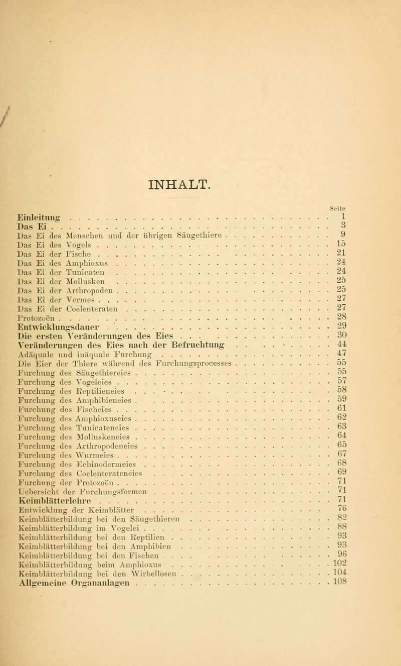 INHALT. Seite Einleitung- 1 Das Ei • 3 Das Ei des Menschen und der übrigen Säugetliiere 9 Das Ei des Vogels 15 Das Ei der Fische 21 Das Ei des Amphioxus --i Das Ei der Tunicaten 24 Das Ei der Mollusken 25 Das Ei der Arthropoden 25 Das Ei der Vermes 27 Das Ei der Coelenteraten 27 I'rotozoen 28 Entwicklnngsdauer 29 Die ersten Veränderungen des Eies 30 ^ eränderungen des Eies nach der Befruchtung . . . . • 44 Adäquale und inäquale Furchung 47 Die Eier der Thiere -während des Furchungsprocesses 55 Furchung des Säugethiereies 00 Furchung des A'ogeleies o7 Furchung des Ifeptilieneies . . . • o8 Furchung des Amjdiibieneies 59 l'urchun£f des Fischeies 61 l'urchung des Amphioxuseies o^i Furchung des Tuuicateneies 63 l-urchung des Älolluskeneies 64 Furchung des Artliropodeneies 6o Furchung des Wurmeies 67 Furchung des Echinodermeies 68 Furchung des Coelenterateneies 69 Furchung der Protozoen 71 Uebersicht der Furchungsformen 71 Keinil)lätterlohre ^l Ent\vicklung der Keimblätter 76 Keimblätterbildung bei den Säugethieren 8- Keimblätterbildung im Vogelei o8 Keimblätterbildung bei den liei)tilien 93 Keimblätterbildung bei den Amphibien 93 Keimblättcrbildung liei den Fischen .... ....... 96 Keimblättcrbildung beim Amphioxus lO'-^ Keimblätterbildung bei den 'VVirbellosen 104 Allgemeine Organanlagen 108