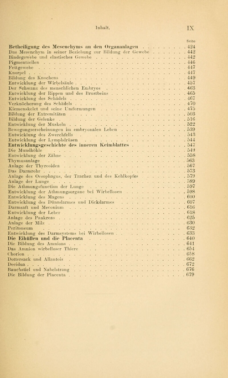 Seite Betlieiligiiilg «les Mesem-liyius an den Organanlajjen 424 Das Mesenchyiu in seiner Bezieliuug zur lüldung der Gewebe 442 Bindegewebe und elastisches Gewebe 442 Pigmentzellen 446 Fettgewebe 447 Knorpel 447 lüldung des Knochens . . 449 Entwicklung der Wirbelsäule 457 Der Schwanz des menschlichen Embryos 463 Entwicklung der Rippen und des Brustbeins 465 Entwicklung des Schädels 467 Verknücheruug des Schädels 470 Kienienskelet und seine Umformungen 475 Bildung der Extremitäten 503 Bildung der Gelenke 516 Entwicklung der Muskeln 522 Bewegungserscheinungen im embryonalen Leben 539 Entwicklung des Zwerchfells . 543 Entwicklung der Lymphdrüsen 544 Enfwicklnngsgesfliiohte des inneren Keimblattes 547 Die Mundhöhle 549 Entwicklung der Zähne .... 558 Thymusanlage 563 Anlage der Thyreoidea .... 567 Das Darmrohr 573 Anlage des Oesophagus, der Trachea und des Kehlkopfes 579 Anlage der Lunge .... . 589 Die Athmungsfunction der Lunge 597 Entwicklung der Athmungsorgane bei Wirbellosen 598 Entwicklung des Magens 600 Entwicklung des Dünndarmes und Dickdarmes 607 Darmsaft und ^leconium .... 616 Entwicklung der Leber . 618 Anlage des Pankreas 625 Anlage der Milz 630 Peritoneum 632 Entwicklung des Darmsystems bei Wirbellosen . . . . 633 Die Eihiillen nn«l die Placenta 640 Die Bildung des Amnions 641 Das Amnion wirbelloser Thiere ... 654 Chorion 658 Dottersack und Allantois . . 662 Decidua .... 672 Bauchstiel und Nabelstrang 676 Die Bildung der Placenta 679