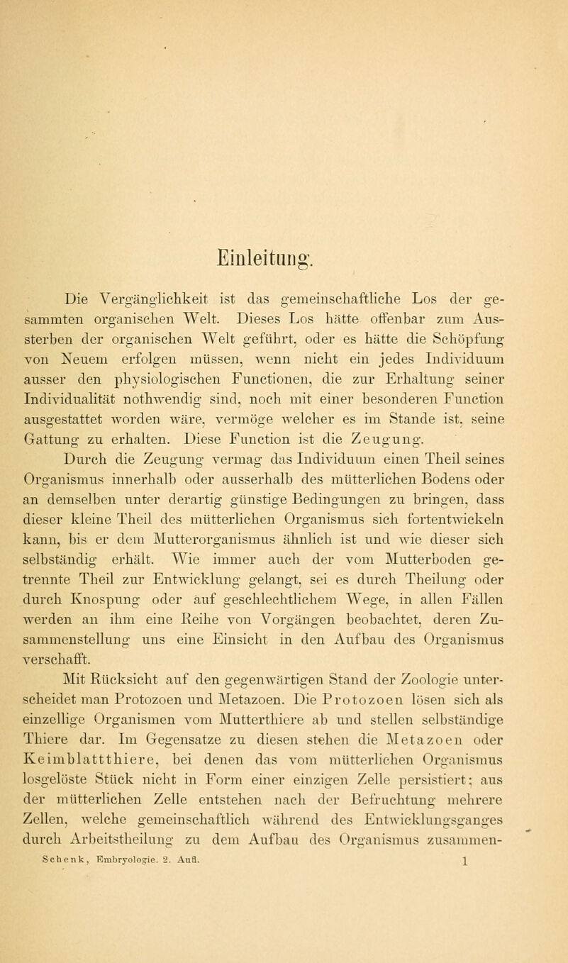 Einleitung. Die Vero^äno'liclikeit ist das e:emeinschaftliche Los der e-e- sammten organisclien Welt. Dieses Los hätte offenbar zum Aus- sterben der organischen Welt geführt, oder es hätte die Schöpfung von Neuem erfolgen müssen, wenn nicht ein jedes Lidividuum ausser den physiologischen Functionen, die zur Erhaltung seiner Individualität nothwendig sind, noch mit einer besonderen Function ausgestattet Avorden wäre, vermöge welcher es im Stande ist, seine Gattung zu erhalten. Diese Function ist die Zeugung. Durch die Zeugung vermag das Individuum einen Theil seines Organismus innerhalb oder ausserhalb des mütterlichen Bodens oder an demselben unter derartig günstige Bedingungen zu bringen, dass dieser kleine Theil des mütterlichen Organismus sich fortentwickeln kann, bis er dem Mutterorganismus ähnlich ist und Avie dieser sich selbständig erhält. Wie immer auch der vom Mutterboden ge- trennte Theil zur Entwicklung gelangt, sei es durch Theilung oder durch Knospung oder auf geschlechtlichem Wege, in allen Fällen werden an ihm eine Reihe von Vorgängen beobachtet, deren Zu- sammenstellung uns eine Einsicht in den Aufbau des Organismus verschafft. Mit Rücksicht auf den gegenwärtigen Stand der Zoologie unter- scheidet man Protozoen und Metazoen. Die Protozoen lösen sich als einzellige Organismen vom Mutterthiere ab und stellen selbständige Thiere dar. Im Gegensatze zu diesen stehen die Metazoen oder Keimblattthiere, bei denen das vom mütterlichen Organismus losgelöste Stück nicht in Form einer einzigen Zelle persistiert: aus der mütterlichen Zelle entstehen nach der Befruchtung mehrere Zellen, welche gemeinschaftlich während des Entwicklungsganges durch Arbeitstheilung zu dem Aufbau des Organismus zusammen-