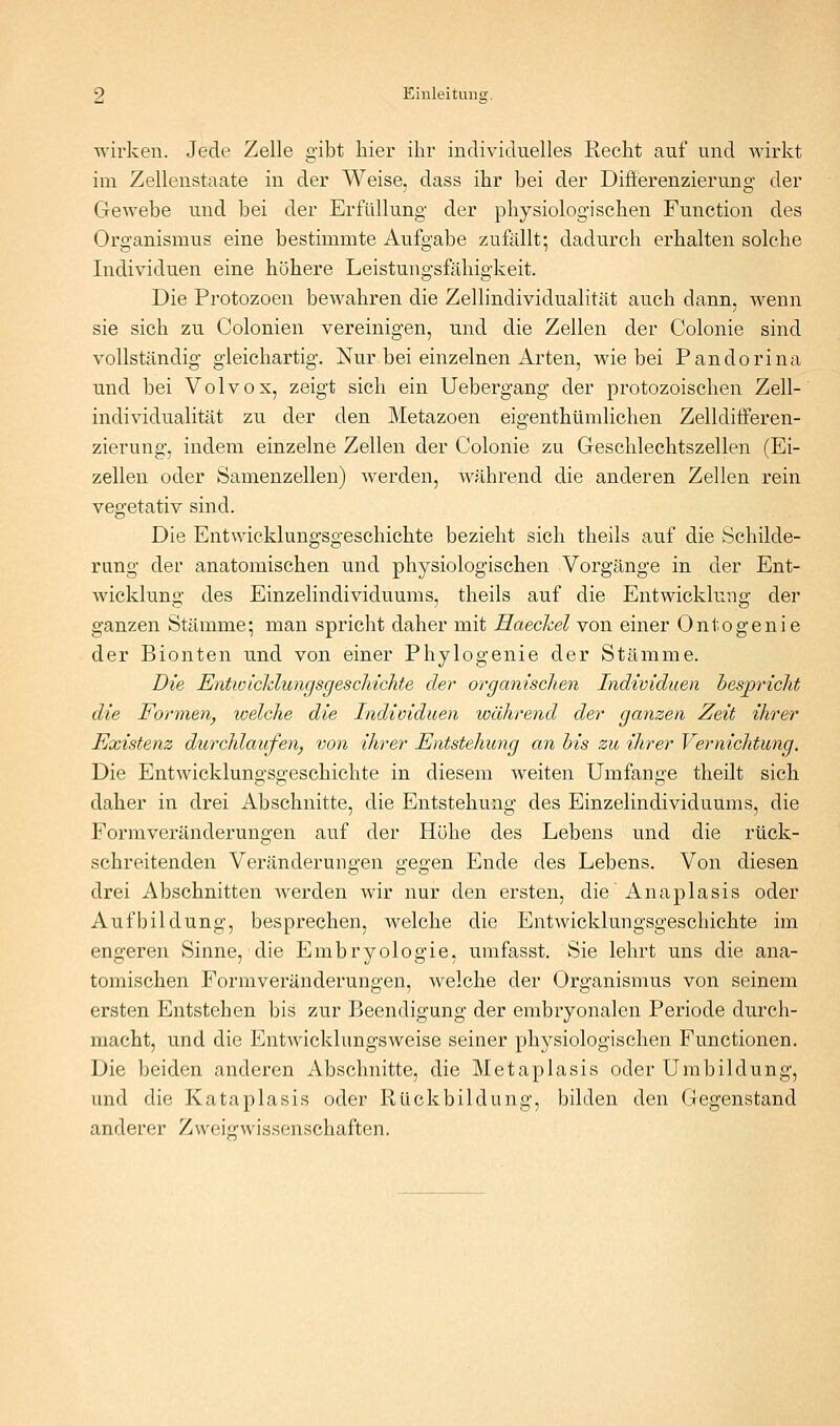 wirken. Jede Zelle gibt hier ihr individuelles Recht auf und wirkt im Zellenstaate in der Weise, dass ihr bei der Differenzierung der Gewebe und bei der Erfüllung der physiologischen Function des Organismus eine bestimmte Aufgabe zufallt; dadurch erhalten solche Individuen eine höhere Leistungsfähigkeit. Die Protozoen bewahren die Zellindividualität auch dann, wenn sie sich zu Colonien vereinigen, und die Zellen der Colonie sind vollständig gleichartig. Nur bei einzelnen Arten, wie bei Pandorina und bei Volvox, zeigt sich ein Uebergang der protozoischen Zell- individualität zu der den Metazoen eigenthtimlichen Zelldiiferen- zierung, indem einzelne Zellen der Colonie zu Geschlechtszellen (Ei- zellen oder Samenzellen) Averden, während die anderen Zellen rein vegetativ sind. Die Entwicklungsgeschichte bezieht sich theils auf die Schilde- rung der anatomischen und physiologischen Vorgänge in der Ent- wicklung des Einzelindividuums, theils auf die Entwicklung der ganzen Stämme; man spricht daher mit Haeckel von einer Ontogenie der Bionten und von einer Phylogenie der Stämme. Die EntioicklungsgescMchte der organischen Individuen hesjpriclit die Formen, welche die Individuen während der ganzen Zeit ihrer Existenz durchlaufen, von ihrer Entstehung an bis zu ihrer Vernichtung. Die Entwicklungsgeschichte in diesem weiten Umfange theilt sich daher in drei Abschnitte, die Entstehung des Einzelindividuums, die Formveränderungen auf der Höhe des Lebens und die rtick- schreitenden Veränderungen gegen Ende des Lebens. Von diesen drei Abschnitten werden wir nur den ersten, die Anaplasis oder Aufbildüng, besprechen, welche die Entwicklungsgeschichte im engeren Sinne, die Embryologie, umfasst. Sie lehrt uns die ana- tomischen Formveränderungen, welche der Organismus von seinem ersten Entstehen bis zur Beendigung der embryonalen Periode durch- macht, und die Entwicklungsweise seiner physiologischen Functionen. Die beiden anderen Abschnitte, die Metaplasis oder Umbildung, und die Kataplasis oder Rückbildung, bilden den Gegenstand anderer Zweig:Wissenschaften.