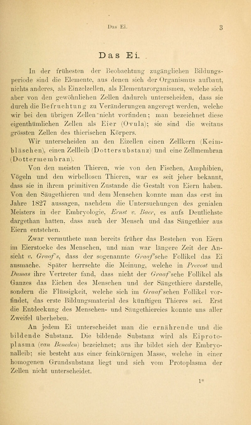 Das Ei. . In der frühesten der Beobachtung' zugänglichen Bildungs- periode sind die Elemente, aus denen sich der Organismus aufbaut, nichts anderes, als Einzelzellen, als Elementarorganismen, welche sich aber von den gewöhnlichen Zellen dadurch unterscheiden, dass sie durch die Befruchtung zu Veränderungen angeregt werden, welche wir bei den übrigen Zellen nicht vorfinden; man bezeichnet diese eigenthümlichen Zellen als Eier (Ovula); sie sind die weitaus grössten Zellen des thierischen Körpers. Wir unterscheiden an den Eizellen einen Zellkern (Keim- bläschen), einen Zellleib (Dottersubstanz) und eine Zellmembran (Dottermembran). Von den meisten Thieren, Avie von den Fischen. Amphibien, Vögeln und den wirbellosen Thieren, war es seit jeher bekannt, dass sie in ihrem primitiven Zustande die Gestalt von Eiern haben. Von den Säugethieren und dem Menschen konnte man das erst im Jahre 1827 aussagen, nachdem die Untersuchungen des genialen Meisters in der Embryologie, Ernst v. Baer^ es aufs Deutlichste dargethan hatten, dass auch der Mensch und das Säugethier aus Eiern entstehen. Zwar vermuthete man bereits früher das Bestehen von Eiern im Eierstocke des Menschen, und man war längere Zeit der An- sicht V. Graaf's^ dass der sogenannte Graof'^(t\iQ Follikel das Ei ausmache. Später herrschte die Meinung, welche in Prevost und Dumas ihre Vertreter fand, dass nicht der 6^raa/sche Follikel als Ganzes das Eichen des Menschen und der Säugethiere darstelle, sondern die Flüssigkeit, welche sich im Graaf sehen Follikel vor- findet, das erste Bildungsmaterial des künftigen Thieres sei. Erst die Entdeckung des Menschen- und Säugethiereies konnte uns aller Zweifel überheben. An jedem Ei unterscheidet man die ernährende und die bildende Substanz. Die bildende Substanz wird als Eiproto- plasma {van Beneden) bezeichnet; aus ihr bildet sich der Embrvo- nalleib; sie besteht aus einer feinkörnigen Masse, welche in einer homogenen Grundsubstanz liegt und sich vom Protoplasma der Zellen nicht unterscheidet. 1*