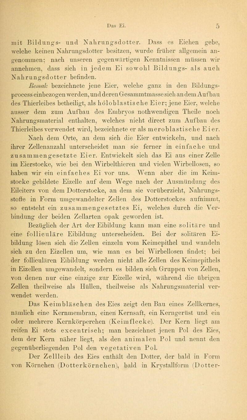 mit Bildung-s- und Nahrung'sdotter. Dass es Eichen gebe, welche keinen Xahruugsdotter besitzen, wurde früher allgemein an- genommen; nach unseren gegenAvärtigen Kenntnissen müssen wir annehmen, dass sich in jedem Ei sowohl Bildungs- als auch Nahrungsdotter befinden. Beinah bezeichnete jene Eier, welche ganz in den Bildungs- process einbezogen Averden, und deren Gesammtmasse sich an dem Aufbau des Thierleibes betheiligt, als höloblastische Eier; jene Eier, welche ausser dem zum Aufbau des Embryos nothwendigen Theile noch Nahrungsmaterial enthalten, welches nicht direct zum Aufbau des Thierleibes verwendet wird, bezeichnete er als meroblastische Eier. Nach dem Orte, an dem sich die Eier entwickeln, und nach ihrer Zellenanzahl unterscheidet man sie ferner in einfache und zusammengesetzte Eier. Entwickelt sich das Ei aus einer Zelle im Eierstocke, wie bei den Wirbelthieren und vielen Wirbellosen, so haben wir ein einfaches Ei vor uns. Wenn aber die im Keim- stocke gebildete Eizelle auf dem Wege nach der Ausmündung des Eileiters von dem Dotterstocke, an dem sie vorüberzieht, Nahrungs- stoffe in Form umgewandelter Zellen des Dotterstockes aufnimmt, so entsteht ein zusammengesetztes Ei, welches durch die Ver- bindung der beiden Zellarten opak geworden ist. Bezüglich der Art der Eibildung kann man eine solitäre und eine folliculäre Eibildung unterscheiden. Bei der solitären Ei- bildung lösen sich die Zellen einzeln vom Keimepithel und wandeln sich zu den Eizellen um, wie man es bei Wirbellosen findet; bei der folliculären Eibildung werden nicht alle Zellen des Keimepithels in Eizellen umgewandelt, sondern es bilden sich Gruppen von Zellen, von denen nur eine einzige zur Eizelle wird, während die übrigen Zellen theilweise als Hüllen, theilweise als Nahrungsmaterial ver- Avendet werden. Das Keimbläschen des Eies zeigt den Bau eines Zellkernes, nämlich eine Kernmembran, einen Kernsaft, ein Kerngerüst und ein oder mehrere Kernkörperchen (Keimflecke). Der Kern liegt am reifen Ei stets excentrisch; man bezeichnet jenen Pol des Eies, dem der Kern näher liegt, als den animalen Pol und nennt den gegenüberliegenden Pol den vegetativen Pol. Der Zell leib des Eies enthält den Dotter, der bald in Form von Körnchen (Dotterkörnchen), bald in Krystallform (Dotter-