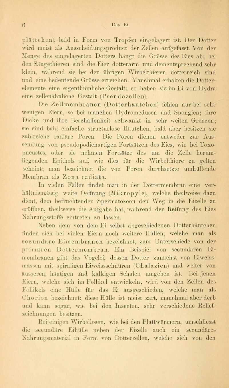 plattclien), bald in Form von Tropfen eingelagert ist. Der Dotter wird meist als Ausscheidungsproduct der Zellen aufgefasst. Von der Menge des eingelagerten Dotters hängt die Grösse des Eies ab; bei den Säugethieren sind die Eier dotterarm und dementsprechend sehr klein, während sie bei den übrigen Wirbelthieren dotterreich sind und eine bedeutende Grösse erreichen. Manchmal erhalten die Dotter- elemente eine eigenthtimliche Gestalt; so haben sie im Ei von Hydra eine zellenähnliche Gestalt (Pseudozellen). Die Zellmembranen (Dotterhäutchen) fehlen nur bei sehr wenigen Eiern, so bei manchen Hydromedusen und Spongien; ihre Dicke und ihre Beschaffenheit schwankt in sehr weiten Grenzen; sie sind bald einfache structurlose Häutchen, bald aber besitzen sie zahlreiche radiäre Poren. Die Poren dienen entweder zur Aus- sendung von pseudopodienartigen Fortsätzen des Eies, wie bei Toxo- pneustes, oder sie nehmen Fortsätze des um die Zelle hermu- liegenden Epithels auf, wie dies für die Wirbelthiere zu gelten scheint; mau bezeichnet die von Poren durchsetzte umhüllende Membran als Zona radiata. In vielen Fällen findet man in der Dottermembran eine ver- hältnismässig weite Oeffnung (Mikropyle), Avelche theilweise dazu dient, dem befruchtenden Spermatozoon den Weg in die Eizelle zu eröffnen, theilweise die Aufgabe hat, während der Reifung des Eies Nahrungsstoffe eintreten zu lassen. Neben dem von dem Ei selbst abgeschiedenen Dotterhäutehen finden sich bei vielen Eiern noch weitere Hüllen, welche man als secundäre Eimembranen bezeichnet, zum Unterschiede von der primären Dottermembran. Ein Beispiel von secundären Ei- membranen gibt das Vogelei, dessen Dotter zunächst von Eiweiss- massen mit spiraligen Eiweissschnüren (Chalazien) und weiter von äusseren, häutigen und kalkigen Schalen umgeben ist. Bei jenen Eiern, welche sich im Follikel entwickeln, wird von den Zellen des Follikels eine Hülle für das Ei ausgeschieden, welche man als Chorion bezeichnet; diese Hülle ist meist zart, manchmal aber derb und kann sogar, wie bei den Insecten, sehr verschiedene Relief- zeichnungen besitzen. Bei einigen Wirbellosen, wie bei den Plattwürmern, umschliesst die secundäre EihüUe neben der Eizelle auch ein secundäres Nahrungsmaterial in Form von Dotterzellen, welche sieh von den