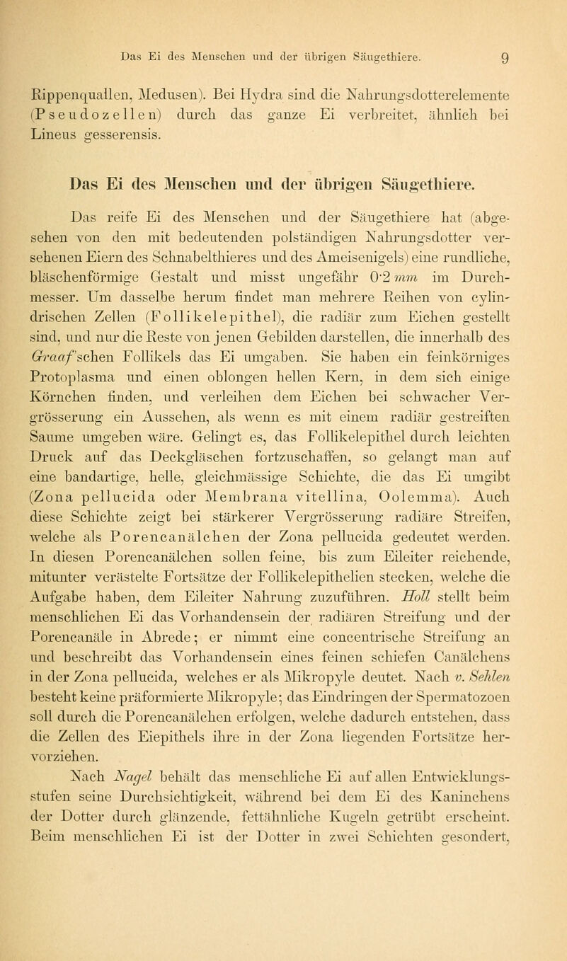 Rippenquallen, Medusen). Bei Hydra sind die Nahrungsdotterelemente (P s e u d o z e 11 e n) durch das ganze Ei verbreitet, ähnlich bei Lineus gesserensis. Das Ei des Menschen und der übrigen Säugethiere. Das reife Ei des Menschen und der Säugethiere hat (abge- sehen von den mit bedeutenden polständigen Nahrungsdotter ver- sehenen Eiern des Schnabelthieres und des Ameisenigels) eine rundliche, bläschenförmige Gestalt und misst ungefähr 02 mm im Durch- messer. Um dasselbe herum findet man mehrere Reihen von cylin- drischen Zellen (Follikelepithel), die radiär zum Eichen gestellt sind, und nur die Reste von jenen Gebilden darstellen, die innerhalb des (rraa/schen Follikels das Ei umgaben. Sie haben ein feinkörniges Protoplasma und einen oblongen hellen Kern, in dem sich einige Körnchen finden, und verleihen dem Eichen bei schwacher Ver- grösserung ein Aussehen, als wenn es mit einem radiär gestreiften Saume umgeben wäre. Gelingt es, das Follikelepithel durch leichten Druck auf das Deckgläschen fortzuschaffen, so gelangt man auf eine bandartige, helle, gleichmässige Schichte, die das Ei umgibt (Zona pellucida oder Membrana vitellina, Oolemma). Auch diese Schichte zeigt bei stärkerer Vergrösserung radiäre Streifen, welche als Porencanälchen der Zona pellucida gedeutet werden. In diesen Porencanälchen sollen feine, bis zum Eileiter reichende, mitunter verästelte Fortsätze der Follikelepithelien stecken, welche die Aufo-abe haben, dem Eileiter Nahruns; zuzuführen. Holl stellt beim menschlichen Ei das Vorhandensein der radiären Streifung und der Porencanäle in Abrede; er nimmt eine concentrische Streifimg an und beschreibt das Vorhandensein eines feinen schiefen Canälchens in der Zona pellucida, welches er als Mikropjde deutet. Nach v. Sehlen besteht keine präformierte Mikropyle; das Eindringen der Spermatozoen soll durch die Porencanälchen erfolgen, welche dadurch entstehen, dass die Zellen des Eiepithels ihre in der Zona liegenden Fortsätze her- vorziehen. Nach Nagel behält das menschliche Ei auf allen Entwicklungs- stufen seine Durchsichtigkeit, während bei dem Ei des Kaninchens der Dotter durch glänzende, fettähnliche Kugeln getrübt erscheint. Beim menschlichen Ei ist der Dotter in zwei Schichten o-esondert.