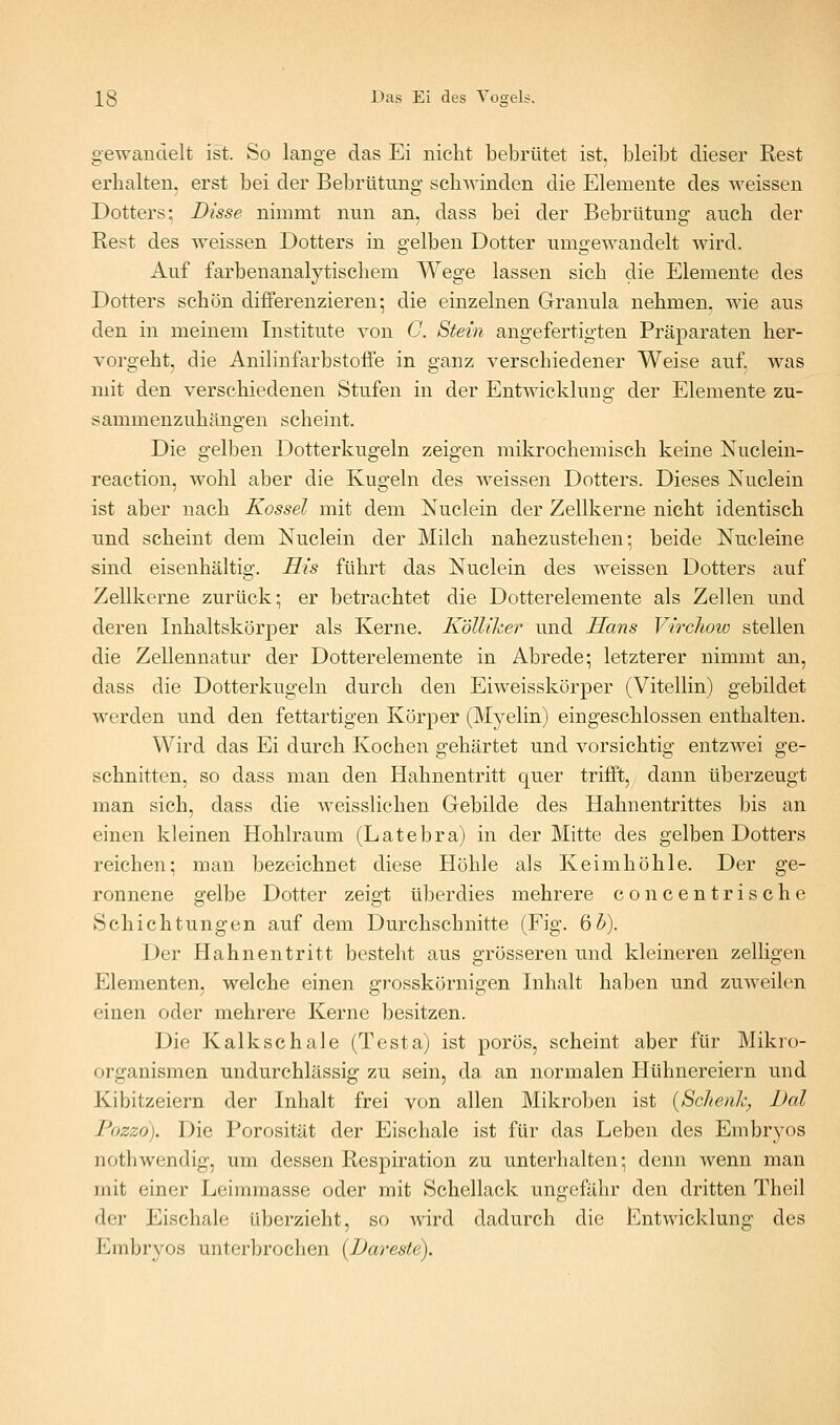 gewandelt ist. So lange das Ei nicht bebrütet ist, bleibt dieser Rest erhalten, erst bei der Bebrütung schwinden die Elemente des weissen Dotters; Bisse nimmt nun an, dass bei der Bebrütuug auch der Rest des weissen Dotters in gelben Dotter umgewandelt wird. Auf farbenanalytischem Wege lassen sich die Elemente des Dotters schön differenzieren; die einzelnen Granula nehmen, wie aus den in meinem Institute von C. Stein angefertigten Präparaten her- vorgeht, die Anilinfarbstoflfe in ganz verschiedener Weise auf. was mit den verschiedenen Stufen in der Entwicklung der Elemente zu- sammenzuhängen scheint. Die gelben Dotterkugeln zeigen mikrochemisch keine Nuclein- reaction, wohl aber die Kugeln des weissen Dotters. Dieses Nuclein ist aber nach Kossei mit dem Nuclein der Zellkerne nicht identisch und scheint dem Nuclein der Milch nahezustehen; beide Nucleine sind eisenhaltig. His führt das Nuclein des weissen Dotters auf Zellkerne zurück; er betrachtet die Dotterelemente als Zellen und deren Inhaltskörper als Kerne. Kölliker und Hans VircJioio stellen die Zellennatur der Dotterelemente in Abrede; letzterer nimmt an, dass die Dotterkugeln durch den Eiweisskörper (Vitellin) gebildet werden und den fettartigen Körper (Myelin) eingeschlossen enthalten. Wird das Ei durch Kochen gehärtet und vorsichtig entzwei ge- schnitten, so dass man den Hahnentritt quer trifft, dann überzeugt man sich, dass die weisslichen Gebilde des Hahnentrittes bis an einen kleinen Hohlraum (Latebra) in der Mitte des gelben Dotters reichen; man bezeichnet diese Höhle als Keimhöhle. Der ge- ronnene gelbe Dotter zeigt überdies mehrere concentrische Schichtungen auf dem Durchschnitte (Fig. 6^). Der Hahnentritt besteht aus grösseren und kleineren zelligen Elementen, welche einen grosskörnigen Inhalt haben und zuweilen einen oder mehrere Kerne besitzen. Die Kalkschale (Testa) ist porös, scheint aber für Mikro- organismen undurchlässig zu sein, da an normalen Hühnereiern und Kibitzeiern der Inhalt frei von allen Mikroben ist {Schenh, Dal Pozzd). Die Porosität der Eischale ist für das Leben des Embryos nothwendig, um dessen Respiration zu unterhalten; denn wenn man mit einer Leimmasse oder mit Schellack ungefähr den dritten Theil der Eischale überzieht, so wird dadurch die Entwicklung des Embryos unterbrochen {Dareste).