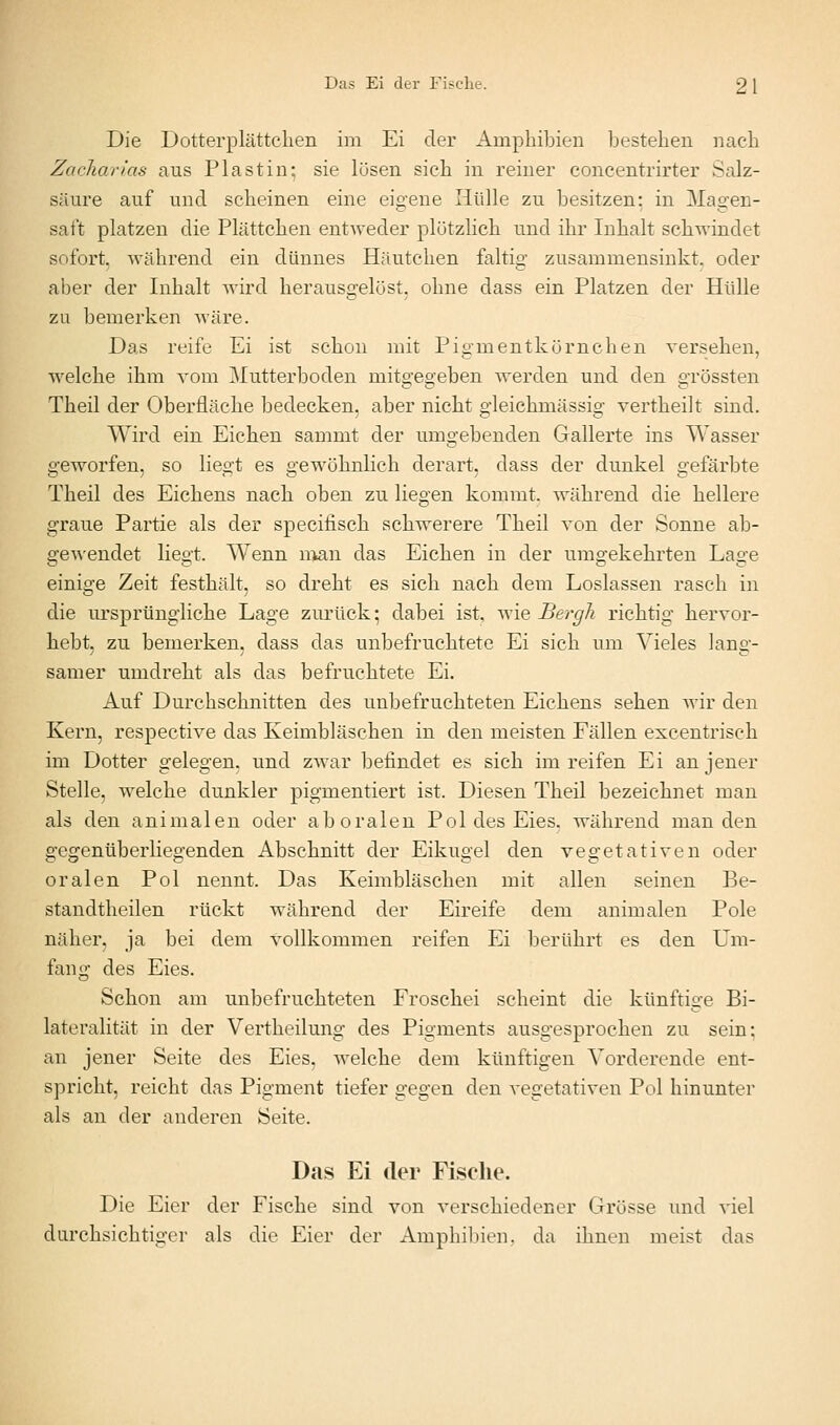 Das Ei der Fische. 2 1 Die Dotterplättclien im Ei der Amphibien Ijestehen nach Zacliarlas aus Pia st in; sie lösen sich in reiner concentrirter Salz- säure auf und scheinen eine eigene Hülle zu besitzen: in Magen- saft platzen die Plättchen entweder plötzlich und ihr Inhalt schwindet sofort, während ein dünnes Häutchen faltig zusammensinkt, oder aber der Inhalt wird herausgelöst, ohne dass ein Platzen der Hülle zu bemerken wäre. Das reife Ei ist schon mit Pigmentkörnchen versehen, welche ihm vom Mutterboden mitgegeben werden und den grössten Theil der Oberfläche bedecken, aber nicht gleichmässig vertheilt sind. Wird ein Eichen sammt der umgebenden Gallerte ins Wasser geworfen, so liegt es gewöhnlich derart, dass der dunkel gefärbte Theil des Eichens nach oben zu liegen kommt, während die hellere graue Partie als der specifisch schwerere Theil von der Sonne ab- gewendet liegt. Wenn nmn das Eichen in der umgekehrten Lage einige Zeit festhält, so dreht es sich nach dem Loslassen rasch in die ursprüngliche Lage zurück; dabei ist, wie Bergli richtig hervor- hebt, zu bemerken, dass das unbefruchtete Ei sich um Vieles lang- samer umdreht als das befruchtete Ei. Auf Durchschnitten des unbefruchteten Eichens sehen wir den Kern, respective das Keimbläschen in den meisten Fällen excentrisch im Dotter gelegen, und zwar befindet es sich im reifen Ei an jener Stelle, welche dunkler pigmentiert ist. Diesen Theil bezeichnet man als den animalen oder ab oralen Pol des Eies, während man den gegenüberliegenden Abschnitt der Eikugel den vegetativen oder oralen Pol nennt. Das Keimbläschen mit allen seinen Be- standtheilen rückt während der Eireife dem animalen Pole näher, ja bei dem vollkommen reifen Ei berührt es den Um- fang des Eies. Schon am unbefruchteten Froschei scheint die künftige Bi- lateralität in der Vertheilung des Pigments ausgesprochen zu sein; an jener Seite des Eies, welche dem künftigen Vorderende ent- spricht, reicht das Pigment tiefer gegen den vegetativen Pol hinunter als an der anderen Seite. Das Ei der Fische. Die Eier der Fische sind von verschiedener Grösse und viel durchsichtiger als die Eier der Amphibien, da ihnen meist das