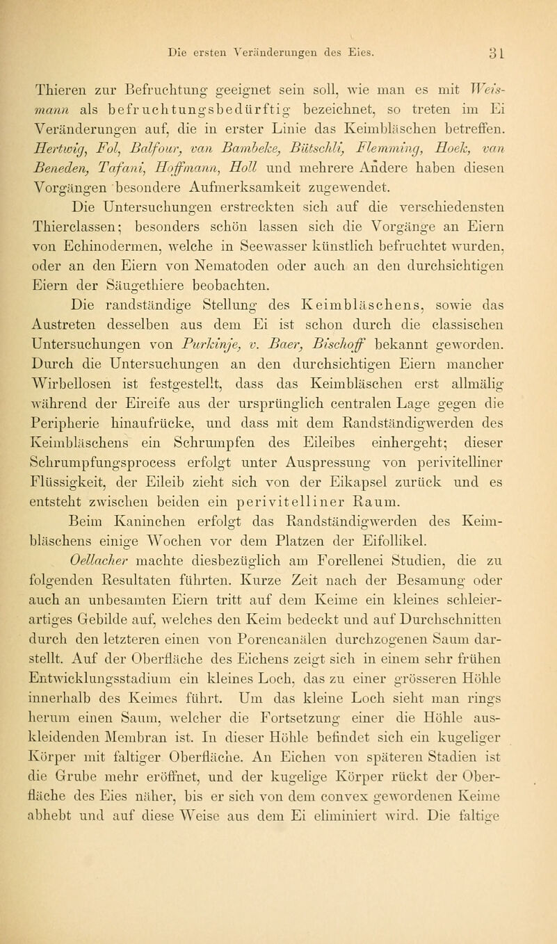 Thieren zur Befruchtung' geeignet sein soll, wie man es mit Weis- mann als befruchtungsbedürftig bezeichnet, so treten im Ei Veränderungen auf, die in erster Linie das Keimbläschen betreffen. Heriwigj Fol, Balfour^ van Banxbeke, Bütsclili, Flemming, Hoeh, van Beneden, Tafani^ Hoßinann, Roll und mehrere Andere haben diesen Vorgängen besondere Aufmerksamkeit zugewendet. Die Untersuchungen erstreckten sich auf die verschiedensten Thierclassen; besonders schön lassen sich die Vorgänge an Eiern von Echinodermen, welche in Seewasser künstlich befruchtet wurden, oder an den Eiern von Nematoden oder auch an den durchsichtigen Eiern der Säugethiere beobachten. Die randständige Stellung des Keimbläschens, sowie das Austreten desselben aus dem Ei ist schon durch die classischen Untersuchungen von Purkinje, v. Baer, Bischoff bekannt geworden. Durch die Untersuchungen an den durchsichtigen Eiern mancher Wirbellosen ist festgestellt, dass das Keimbläschen erst allmälig während der Eireife aus der ursprünglich centralen Lage gegen die Peripherie hinaufrücke, und dass mit dem Randständigwerden des Keimbläschens ein Schrumpfen des Eileibes einhergeht; dieser Schrumpfungsprocess erfolgt unter Auspressung von perivitelhner Flüssigkeit, der Eileib zieht sich von der Eikapsel zurück und es entsteht zwischen beiden ein perivitelliner Raum. Beim Kaninchen erfolgt das Randständigwerden des Keim- bläschens einige Wochen vor dem Platzen der Eifollikel. Oellacher machte diesbezüglich am Forellenei Studien, die zu folgenden Resultaten führten. Kurze Zeit nach der Besamung oder auch an unbesamten Eiern tritt auf dem Keime ein kleines schleier- artiges Gebilde auf, welches den Keim bedeckt und auf Durchschnitten durch den letzteren einen von Porencanälen durchzogenen Saum dar- stellt. Auf der Oberfläche des Eichens zeigt sich in einem sehr frühen Entwicklungsstadium ein kleines Loch, das zu einer o-rösseren Höhle innerhalb des Keimes führt. Um das kleine Loch sieht man rings lierum einen Saum, welcher die Fortsetzung einer die Höhle aus- kleidenden Membran ist. Li dieser Höhle befindet sich ein kugeliger Körper mit faltiger Oberfläche. An Eichen von späteren Stadien ist die Grube mehr eröffnet, und der kugelige Körper rückt der Ober- fläche des Eies näher, bis er sich von dem convex gewordenen Keime abhebt und auf diese Weise aus dem Ei eliminiert wird. Die faltige