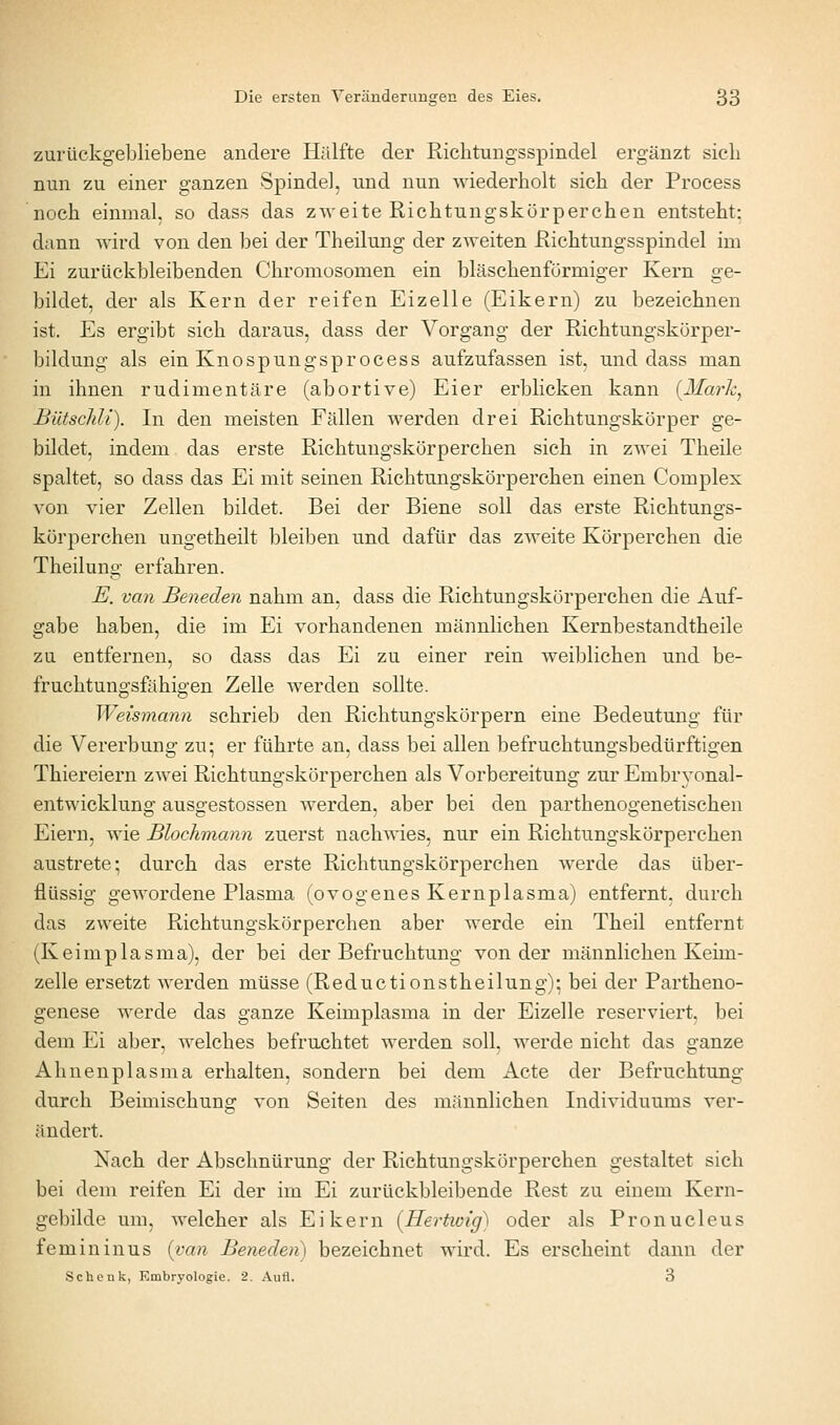 zurückgebliebene andere Hälfte der Riebtungsspindel ergänzt sieb nun zu einer ganzen Spindel, und nun wiederbolt sieb der Process nocb einmal, so dass das zweite Ricbtungskörpercben entstebt: dann wird von den bei der Tbeilung der zweiten Ricbtungsspindel im Ei zurückbleibenden Cbromosomen ein bläscbenförmiger Kern ge- bildet, der als Kern der reifen Eizelle (Eikern) zu bezeichnen ist. Es ergibt sieb daraus, dass der Vorgang der Ricbtungskürper- bildung als ein Knospungsprocess aufzufassen ist, und dass man in ihnen rudimentäre (abortive) Eier erblicken kann {Mark^ Bütschli). In den meisten Fällen werden drei Ricbtungskörper ge- bildet, indem das erste Ricbtungskorpercben sieb in zwei Tbeile spaltet, so dass das Ei mit seinen Ricbtungskorpercben einen Complex von vier Zellen bildet. Bei der Biene soll das erste Ricbtungs- korpercben ungetbeilt bleiben und dafür das zweite Körperchen die Tbeilung erfahren. E. van Beneden nahm an, dass die Richtungskürperchen die Auf- gabe haben, die im Ei vorhandenen männlichen Kernbestandtheile zu entfernen, so dass das Ei zu einer rein weiblichen und be- fruchtungsfähigen Zelle werden sollte. Weismann schrieb den Richtungskörpern eine Bedeutung für die Vererbung zu; er führte an, dass bei allen befruchtungsbedürftigen Thiereiern zwei Ricbtungskorpercben als Vorbereitung zur Embryonal- entwicklung ausgestossen werden, aber bei den parthenogenetischen Eiern, wie Blochmann zuerst nachwies, nur ein Ricbtungskorpercben austrete; durch das erste Ricbtungskorpercben werde das über- flüssig gewordene Plasma (ovogenes Kernplasma) entfernt, durch das zweite Richtungskörperchen aber Averde ein Theil entfernt (Keimplasma), der bei der Befruchtung von der männlichen Keim- zelle ersetzt werden müsse (Reductionstheilung); bei der Partheno- genese werde das ganze Keimplasma in der Eizelle reserviert, bei dem Ei aber, welches befmchtet werden soll, werde nicht das ganze Ahnenplasma erhalten, sondern bei dem Acte der Befruchtung durch Beimischung von Seiten des männlichen Individuums ver- ändert. Nach der Abschnürung der Richtungskörperchen gestaltet sich bei dem reifen Ei der im Ei zurückbleibende Rest zu einem Kern- gebilde um, welcher als Eikern [Hertwig) oder als Pronucleus fem in in US {van Beneden) bezeichnet wird. Es erscheint dann der Schenk, Embryologie. 2. Aufl. 3